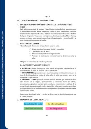 SERIE
DE
RECURSOS
PEDAGÓGICOS
ELABORADOS
POR
LA
ESCUELA
NACIONAL
DE
SALUD
167
TEMA 3
III. ATENCIÓN INTEGRAL INTERCULTURAL
1. POLÍTICA DE SALUD FAMILIAR COMUNITARIA INTERCULTURAL-
SAFCI
Es la política y estrategia de salud del Estado Plurinacional de Bolivia, se constituye en
la nueva forma de sentir, pensar, comprender y hacer la salud; complementa y articula
recíprocamente al personal de salud y médicos tradicionales de las Naciones y Pueblos
Indígenas Originarios Campesinos con la persona, familia, comunidad, Madre Tierra y
cosmos, en base a sus organizaciones en la gestión participativa y control social y la
atención integral intercultural de la salud.
2. OBJETIVO DE LA SAFCI
• Contribuir en la eliminación de la exclusión social en salud.
 Brinda atención a la persona, familia y comunidad
 Contribuye al VIVIR BIEN
 Articula la medicina biomédica y tradicional
 Promueve la participación comunitaria en las decisiones sobre la
salud
• Mejorar las condiciones de vida de la población.
LA SAFCI CUENTA CON UN ENFOQUE
 FAMILIAR: porque el equipo de salud atiende a la persona y su familia en el
establecimiento de salud, en sus casas y en la comunidad.
 COMUNITARIO: porque promueve la participación y movilización social para la
toma de decisiones junto al equipo de salud, sobre la salud que se quiere tener en la
comunidad y cómo lograrlo.
 INTERCULTURAL: porque la relación entre las personas que trabajan en salud
debe basarse en el respeto, reconocimiento y valoración mutua de saberes,
conocimientos y prácticas; acepta y valora los saberes, conocimientos y prácticas de la
población y de los médicos tradicionales, los pueblos indígenas originarios campesinos
y afrobolivianos, por lo que busca articular, complementar y reciprocar las capacidades
de todos estos actores.
Busca que el derecho a la salud y a la vida, se ejerza como un derecho fundamental que
el Estado garantiza.
3. PRINCIPIOS DE LA POLÍTICA SAFCI
 