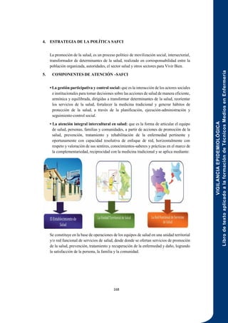 VIGILANCIA
EPIDEMIOLÓGICA
Libro
de
texto
aplicado
a
la
formación
de
Técnicos
Medios
en
Enfermería
168
4. ESTRATEGIA DE LA POLÍTICA SAFCI
La promoción de la salud, es un proceso político de movilización social, intersectorial,
transformador de determinantes de la salud, realizado en corresponsabilidad entre la
población organizada, autoridades, el sector salud y otros sectores para Vivir Bien.
5. COMPONENTES DE ATENCIÓN –SAFCI
• La gestión participativa y control social: que es la interacción de los actores sociales
e institucionales para tomar decisiones sobre las acciones de salud de manera eficiente,
armónica y equilibrada, dirigidas a transformar determinantes de la salud, reorientar
los servicios de la salud, fortalecer la medicina tradicional y generar hábitos de
protección de la salud, a través de la planificación, ejecución-administración y
seguimiento-control social.
• La atención integral intercultural en salud: que es la forma de articular el equipo
de salud, personas, familias y comunidades, a partir de acciones de promoción de la
salud, prevención, tratamiento y rehabilitación de la enfermedad pertinente y
oportunamente con capacidad resolutiva de enfoque de red, horizontalmente con
respeto y valoración de sus sentires, conocimientos-saberes y prácticas en el marco de
la complementariedad, reciprocidad con la medicina tradicional y se aplica mediante:
Se constituye en la base de operaciones de los equipos de salud en una unidad territorial
y/o red funcional de servicios de salud, desde donde se ofertan servicios de promoción
de la salud, prevención, tratamiento y recuperación de la enfermedad y daño, logrando
la satisfacción de la persona, la familia y la comunidad.
 