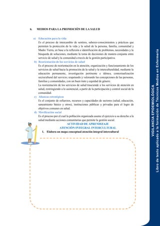 VIGILANCIA
EPIDEMIOLÓGICA
Libro
de
texto
aplicado
a
la
formación
de
Técnicos
Medios
en
Enfermería
170
6. MEDIOS PARA LA PROMOCIÓN DE LA SALUD
a) Educación para la vida
Es el proceso de intercambio de sentires, saberes-conocimientos y prácticas que
permiten la protección de la vida y la salud de la persona, familia, comunidad y
Madre Tierra, en base a la reflexión e identificación de problemas, necesidades y la
búsqueda de soluciones, mediante la toma de decisiones de manera conjunta entre
servicio de salud y la comunidad a través de la gestión participativa.
b) Reorientación de los servicios de salud
Es el proceso de reorientación en la atención, organización y funcionamiento de los
servicios de salud hacia la promoción de la salud y la interculturalidad, mediante la
educación permanente, investigación pertinente e idónea, contextualización
sociocultural del servicio; respetando y valorando las concepciones de las personas,
familias y comunidades, con un buen trato y equidad de género.
La reorientación de los servicios de salud trasciende a los servicios de atención en
salud, restringiendo a lo asistencial, a partir de la participación y control social de la
comunidad.
c) Alianzas estratégicas
Es el conjunto de esfuerzos, recursos y capacidades de sectores (salud, educación,
saneamiento básico y otros), instituciones públicas y privadas para el logro de
objetivos comunes en salud.
d) Movilización social
Es el proceso por el cual la población organizada asume el ejercicio a su derecho a la
salud mediante acciones comunitarias que permite la gestión social.
ACTIVIDAD DE APRENDIZAJE
ATENCIÓN INTEGRAL INTERCULTURAL
1. Elabora un mapa conceptual atención integral intercultural
 