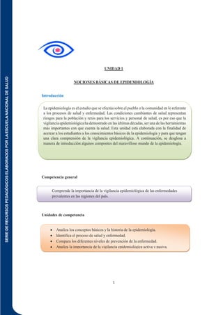 SERIE
DE
RECURSOS
PEDAGÓGICOS
ELABORADOS
POR
LA
ESCUELA
NACIONAL
DE
SALUD
1
UNIDAD 1
NOCIONES BÁSICAS DE EPIDEMIOLOGÍA
Introducción
Competencia general
Unidades de competencia
Comprende la importancia de la vigilancia epidemiológica de las enfermedades
prevalentes en las regiones del país.
 Analiza los conceptos básicos y la historia de la epidemiología.
 Identifica el proceso de salud y enfermedad.
 Compara los diferentes niveles de prevención de la enfermedad.
 Analiza la importancia de la vigilancia epidemiológica activa y pasiva.
La epidemiología es el estudio que se efectúa sobre el pueblo o la comunidad en lo referente
a los procesos de salud y enfermedad. Las condiciones cambiantes de salud representan
riesgos para la población y retos para los servicios y personal de salud, es por eso que la
vigilancia epidemiológica ha demostrado en las últimas décadas, ser una de las herramientas
más importantes con que cuenta la salud. Esta unidad está elaborada con la finalidad de
acercar a los estudiantes a los conocimientos básicos de la epidemiología y para que tengan
una clara comprensión de la vigilancia epidemiológica. A continuación, se desglosa a
manera de introducción algunos compontes del maravilloso mundo de la epidemiología.
 