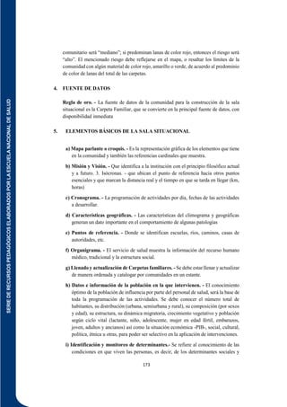 SERIE
DE
RECURSOS
PEDAGÓGICOS
ELABORADOS
POR
LA
ESCUELA
NACIONAL
DE
SALUD
173
comunitario será “mediano”; si predominan lanas de color rojo, entonces el riesgo será
“alto”. El mencionado riesgo debe reflejarse en el mapa, o resaltar los límites de la
comunidad con algún material de color rojo, amarillo o verde, de acuerdo al predominio
de color de lanas del total de las carpetas.
4. FUENTE DE DATOS
Regla de oro. - La fuente de datos de la comunidad para la construcción de la sala
situacional es la Carpeta Familiar, que se convierte en la principal fuente de datos, con
disponibilidad inmediata
5. ELEMENTOS BÁSICOS DE LA SALA SITUACIONAL
a) Mapa parlante o croquis. - Es la representación gráfica de los elementos que tiene
en la comunidad y también las referencias cardinales que muestra.
b) Misión y Visión. - Que identifica a la institución con el principio filosófico actual
y a futuro. 3. Isócronas. - que ubican el punto de referencia hacia otros puntos
esenciales y que marcan la distancia real y el tiempo en que se tarda en llegar (km,
horas)
c) Cronograma. - La programación de actividades por día, fechas de las actividades
a desarrollar.
d) Características geográficas. - Las características del climograma y geográficas
generan un dato importante en el comportamiento de algunas patologías
e) Puntos de referencia. - Donde se identifican escuelas, ríos, caminos, casas de
autoridades, etc.
f) Organigrama. - El servicio de salud muestra la información del recurso humano
médico, tradicional y la estructura social.
g) Llenado y actualización de Carpetas familiares. - Se debe estar llenar y actualizar
de manera ordenada y catalogar por comunidades en un estante.
h) Datos e información de la población en la que intervienen. - El conocimiento
óptimo de la población de influencia por parte del personal de salud, será la base de
toda la programación de las actividades. Se debe conocer el número total de
habitantes, su distribución (urbana, semiurbana y rural), su composición (por sexos
y edad), su estructura, su dinámica migratoria, crecimiento vegetativo y población
según ciclo vital (lactante, niño, adolescente, mujer en edad fértil, embarazos,
joven, adultos y ancianos) así como la situación económica -PIB-, social, cultural,
política, étnica u otras, para poder ser selectivo en la aplicación de intervenciones.
i) Identificación y monitoreo de determinantes.- Se refiere al conocimiento de las
condiciones en que viven las personas, es decir, de los determinantes sociales y
 