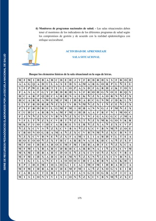SERIE
DE
RECURSOS
PEDAGÓGICOS
ELABORADOS
POR
LA
ESCUELA
NACIONAL
DE
SALUD
175
ñ) Monitoreo de programas nacionales de salud. - Las salas situacionales deben
tener el monitoreo de los indicadores de los diferentes programas de salud según
los compromisos de gestión y de acuerdo con la realidad epidemiológica con
enfoque sociocultural.
ACTIVIDAD DE APRENDIZAJE
SALA SITUACIONAL
Busque los elementos básicos de la sala situacional en la sopa de letras.
M F M I H B A B C D E H J Y F R D R H S S F R O D
A A G Q A D U L A S E D S A M A R G O R P L Ñ E U
Y F P W E R R T Y U I O P A S D F G R H J K T O Y
F A S A F G Y F R D R H S S F R O H G Ñ O E R Q Y
H C A R P Q H C A R R N A E K Ñ Z X A O R N Ñ Z X
H C A R R A W E M F M I H B A B C G N M J D K L Ñ
U Y F R D R R Ñ Z X C V B N M Ñ Z X I Ñ Z E Ñ Z X
P Y F R D R U L G M F M I H B A N N G J F M Ñ Z X
C U H C A R R N A M F M I H B A A F R F N I M O C
F J N Ñ Z X C V B N Ñ Z X C V N J G A G G C J M A
V F L T Ñ Z X C V B T Ñ Z X T Ñ Z X M K G O Y K R
M K F U O I H C A R R E Y E R Ñ Z X A Ñ Z X C V P
Ñ Z X C V S Ñ Z X C V B S Ñ Z X C V B N M Ñ Z O E
C R O N O G R A M A Ñ Z X C V B N M Ñ Z X C B N T
Ñ Z X C V B N E Ñ Z X F A M I L I A R H Y L T E A
H O E O O Ñ Z X F H C A R R N A E K H C A Ñ Z X F
M F O I H B A B O E M F M I H B A B F C Ñ Z X C A
M F M I X B A B C D R H C A R R N A I Ñ Z X C V M
M X M I H B A B C D O E Ñ Z X C V O Ñ Z X C V B I
M F M I H X A B C D E M N Ñ Z X N Ñ Z X C V B N L
V I G I L A N C I A O O O C H C A R R N A E K H I
E P I D E M I O L O G I C A I M F M I H B A B C A
M F M I H B A B C D E M F M I A Ñ Z X O G S E I R
C A R A C T E R I S T I C A S G E O G R A F I C A
M I S I O N Y V I S I O N Ñ Z X C V B N M Ñ Z X C
 