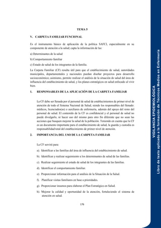VIGILANCIA
EPIDEMIOLÓGICA
Libro
de
texto
aplicado
a
la
formación
de
Técnicos
Medios
en
Enfermería
176
TEMA 5
V. CARPETA FAMILIAR FUNCIONAL
Es el instrumento básico de aplicación de la política SAFCI, especialmente en su
componente de atención a la salud; capta la información de las:
a) Determinantes de la salud
b) Comportamiento familiar
c) Estado de salud de los integrantes de la familia.
La Carpeta Familiar (CF) resulta útil para que el establecimiento de salud, autoridades
municipales, departamentales y nacionales puedan diseñar proyectos para desarrollo
socioeconómico; asimismo, permite realizar el análisis de la situación de salud del área de
influencia del establecimiento de salud, y los planes estratégicos en salud enfocado al vivir
bien.
1. RESPONSABLES DE LA APLICACIÓN DE LA CARPETA FAMILIAR
La CF debe ser llenada por el personal de salud de establecimientos de primer nivel de
atención de todo el Sistema Nacional de Salud, siendo los responsables del llenado:
médicos, licenciados(as) o auxiliares de enfermería, además del apoyo del resto del
personal de salud. El contenido de la CF es confidencial y el personal de salud no
puede divulgarlo, ni hacer uso del mismo para otro fin diferente que no sean las
acciones que busquen mejorar la salud de la población. Teniendo en cuenta que la CF
es un documento importante para el establecimiento de salud, la guarda y custodia es
responsabilidad total del establecimiento de primer nivel de atención.
2. IMPORTANCIA DEL USO DE LA CARPETA FAMILIAR
La CF servirá para:
a). Identificar a las familias del área de influencia del establecimiento de salud.
b). Identificar y realizar seguimiento a los determinantes de salud de las familias.
c). Realizar seguimiento al estado de salud de los integrantes de las familias.
d). Identificar el comportamiento familiar.
e). Proporcionar información para el análisis de la Situación de la Salud.
f). Planificar visitas familiares en base a prioridades.
g). Proporcionar insumos para elaborar el Plan Estratégico en Salud.
h). Mejorar la calidad y oportunidad de la atención, fortaleciendo el sistema de
atención en salud.
 
