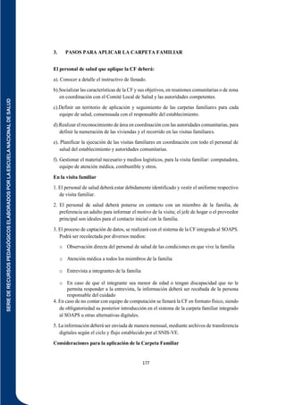 SERIE
DE
RECURSOS
PEDAGÓGICOS
ELABORADOS
POR
LA
ESCUELA
NACIONAL
DE
SALUD
177
3. PASOS PARA APLICAR LA CARPETA FAMILIAR
El personal de salud que aplique la CF deberá:
a). Conocer a detalle el instructivo de llenado.
b).Socializar las características de la CF y sus objetivos, en reuniones comunitarias o de zona
en coordinación con el Comité Local de Salud y las autoridades competentes.
c).Definir un territorio de aplicación y seguimiento de las carpetas familiares para cada
equipo de salud, consensuada con el responsable del establecimiento.
d).Realizar el reconocimiento de área en coordinación con las autoridades comunitarias, para
definir la numeración de las viviendas y el recorrido en las visitas familiares.
e). Planificar la ejecución de las visitas familiares en coordinación con todo el personal de
salud del establecimiento y autoridades comunitarias.
f). Gestionar el material necesario y medios logísticos, para la visita familiar: computadora,
equipo de atención médica, combustible y otros.
En la visita familiar
1. El personal de salud deberá estar debidamente identificado y vestir el uniforme respectivo
de visita familiar.
2. El personal de salud deberá ponerse en contacto con un miembro de la familia, de
preferencia un adulto para informar el motivo de la visita; el jefe de hogar o el proveedor
principal son ideales para el contacto inicial con la familia.
3. El proceso de captación de datos, se realizará con el sistema de la CF integrada al SOAPS.
Podrá ser recolectada por diversos medios:
o Observación directa del personal de salud de las condiciones en que vive la familia
o Atención médica a todos los miembros de la familia
o Entrevista a integrantes de la familia
o En caso de que el integrante sea menor de edad o tengan discapacidad que no le
permita responder a la entrevista, la información deberá ser recabada de la persona
responsable del cuidado
4. En caso de no contar con equipo de computación se llenará la CF en formato físico, siendo
de obligatoriedad su posterior introducción en el sistema de la carpeta familiar integrado
al SOAPS u otras alternativas digitales.
5. La información deberá ser enviada de manera mensual, mediante archivos de transferencia
digitales según el ciclo y flujo establecido por el SNIS-VE.
Consideraciones para la aplicación de la Carpeta Familiar
 