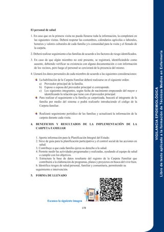 VIGILANCIA
EPIDEMIOLÓGICA
Libro
de
texto
aplicado
a
la
formación
de
Técnicos
Medios
en
Enfermería
178
El personal de salud
1. En caso que en la primera visita no pueda llenarse toda la información, la completará en
las siguientes visitas. Deberá respetar las costumbres, calendarios agrícolas o laborales,
horarios y valores culturales de cada familia y/o comunidad para la visita y el llenado de
la carpeta.
2. Deberá realizar seguimiento a las familias de acuerdo a los factores de riesgo identificados.
3. En caso de que algún miembro no esté presente, se registrará, identificándolo como
ausente, debiendo verificar su existencia con alguna documentación o con información
de los vecinos, pero luego el personal se cerciorará de la presencia del mismo.
4. Llenará los datos personales de cada miembro de acuerdo a las siguientes consideraciones:
La habilitación de la Carpeta Familiar deberá realizarse en el siguiente orden:
a) Proveedor principal de la familia.
b) Esposo o esposa del proveedor principal si corresponde.
c) Los siguientes integrantes, según fecha de nacimiento empezando del mayor e
identificando la relación que tiene con el proveedor principal.
Para realizar el seguimiento a la familia ya carpetizada, buscará al integrante de la
familia por medio del sistema o podrá realizarlo introduciendo el código de la
Carpeta familiar.
Realizará seguimiento periódico de las familias y actualizará la información de la
carpeta durante cada visita.
4. BENEFICIOS Y RESULTADOS DE LA IMPLEMENTACIÓN DE LA
CARPETA FAMILIAR
1. Aporta información para la Planificación Integral del Estado.
2. Sirve de guía para la planificación participativa y el control social de las acciones en
salud.
3. Contribuye a que cada familia ejerza su derecho a la salud.
4. Permite medir las actividades programadas y realizadas, ayudando al equipo de salud
a cumplir con los objetivos.
5. Estructura la base de datos resultante del registro de la Carpeta Familiar que
contribuirá a la elaboración de programas, planes y proyectos en busca del vivir bien.
6. Identifica riesgos de salud personal, familiar y comunitaria, permitiendo su
seguimiento e intervención.
5. FORMA DE LLENADO
Escanea la siguiente imagen
 