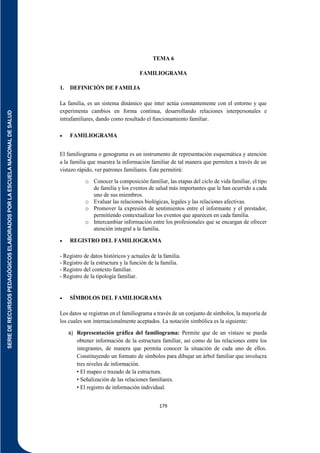 SERIE
DE
RECURSOS
PEDAGÓGICOS
ELABORADOS
POR
LA
ESCUELA
NACIONAL
DE
SALUD
179
TEMA 6
FAMILIOGRAMA
1. DEFINICIÓN DE FAMILIA
La familia, es un sistema dinámico que inter actúa constantemente con el entorno y que
experimenta cambios en forma continua, desarrollando relaciones interpersonales e
intrafamiliares, dando como resultado el funcionamiento familiar.
 FAMILIOGRAMA
El familiograma o genograma es un instrumento de representación esquemática y atención
a la familia que muestra la información familiar de tal manera que permiten a través de un
vistazo rápido, ver patrones familiares. Éste permitirá:
o Conocer la composición familiar, las etapas del ciclo de vida familiar, el tipo
de familia y los eventos de salud más importantes que le han ocurrido a cada
uno de sus miembros.
o Evaluar las relaciones biológicas, legales y las relaciones afectivas.
o Promover la expresión de sentimientos entre el informante y el prestador,
permitiendo contextualizar los eventos que aparecen en cada familia.
o Intercambiar información entre los profesionales que se encargan de ofrecer
atención integral a la familia.
 REGISTRO DEL FAMILIOGRAMA
- Registro de datos históricos y actuales de la familia.
- Registro de la estructura y la función de la familia.
- Registro del contexto familiar.
- Registro de la tipología familiar.
 SÍMBOLOS DEL FAMILIOGRAMA
Los datos se registran en el familiograma a través de un conjunto de símbolos, la mayoría de
los cuales son internacionalmente aceptados. La notación simbólica es la siguiente:
a) Representación gráfica del familiograma: Permite que de un vistazo se pueda
obtener información de la estructura familiar, así como de las relaciones entre los
integrantes, de manera que permita conocer la situación de cada uno de ellos.
Constituyendo un formato de símbolos para dibujar un árbol familiar que involucra
tres niveles de información.
• El mapeo o trazado de la estructura.
• Señalización de las relaciones familiares.
• El registro de información individual.
 