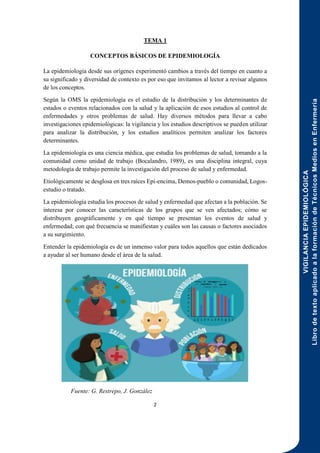 VIGILANCIA
EPIDEMIOLÓGICA
Libro
de
texto
aplicado
a
la
formación
de
Técnicos
Medios
en
Enfermería
2
TEMA 1
CONCEPTOS BÁSICOS DE EPIDEMIOLOGÍA
La epidemiología desde sus orígenes experimentó cambios a través del tiempo en cuanto a
su significado y diversidad de contexto es por eso que invitamos al lector a revisar algunos
de los conceptos.
Según la OMS la epidemiología es el estudio de la distribución y los determinantes de
estados o eventos relacionados con la salud y la aplicación de esos estudios al control de
enfermedades y otros problemas de salud. Hay diversos métodos para llevar a cabo
investigaciones epidemiológicas: la vigilancia y los estudios descriptivos se pueden utilizar
para analizar la distribución, y los estudios analíticos permiten analizar los factores
determinantes.
La epidemiología es una ciencia médica, que estudia los problemas de salud, tomando a la
comunidad como unidad de trabajo (Bocalandro, 1989), es una disciplina integral, cuya
metodología de trabajo permite la investigación del proceso de salud y enfermedad.
Etiológicamente se desglosa en tres raíces Epi-encima, Demos-pueblo o comunidad, Logos-
estudio o tratado.
La epidemiología estudia los procesos de salud y enfermedad que afectan a la población. Se
interesa por conocer las características de los grupos que se ven afectados; cómo se
distribuyen geográficamente y en qué tiempo se presentan los eventos de salud y
enfermedad; con qué frecuencia se manifiestan y cuáles son las causas o factores asociados
a su surgimiento.
Entender la epidemiología es de un inmenso valor para todos aquellos que están dedicados
a ayudar al ser humano desde el área de la salud.
Fuente: G. Restrepo, J. González
 