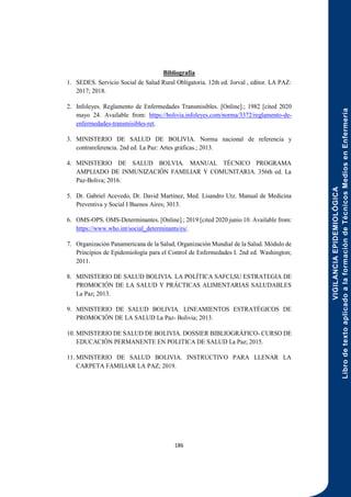 VIGILANCIA
EPIDEMIOLÓGICA
Libro
de
texto
aplicado
a
la
formación
de
Técnicos
Medios
en
Enfermería
186
Bibliografía
1. SEDES. Servicio Social de Salud Rural Obligatoria. 12th ed. Jorval , editor. LA PAZ:
2017; 2018.
2. Infoleyes. Reglamento de Enfermedades Transmisibles. [Online].; 1982 [cited 2020
mayo 24. Available from: https://bolivia.infoleyes.com/norma/3372/reglamento-de-
enfermedades-transmisibles-ret.
3. MINISTERIO DE SALUD DE BOLIVIA. Norma nacional de referencia y
contrareferencia. 2nd ed. La Paz: Artes gráficas.; 2013.
4. MINISTERIO DE SALUD BOLVIA. MANUAL TÉCNICO PROGRAMA
AMPLIADO DE INMUNIZACIÓN FAMILIAR Y COMUNITARIA. 356th ed. La
Paz-Boliva; 2016.
5. Dr. Gabriel Acevedo, Dr. David Martinez, Med. Lisandro Utz. Manual de Medicina
Preventiva y Social I Buenos Aires; 3013.
6. OMS-OPS. OMS-Determinantes. [Online].; 2019 [cited 2020 junio 10. Available from:
https://www.who.int/social_determinants/es/.
7. Organización Panamericana de la Salud, Organización Mundial de la Salud. Módulo de
Principios de Epidemiología para el Control de Enfermedades I. 2nd ed. Washington;
2011.
8. MINISTERIO DE SALUD BOLIVIA. LA POLÍTICA SAFCI,SU ESTRATEGIA DE
PROMOCIÓN DE LA SALUD Y PRÁCTICAS ALIMENTARIAS SALUDABLES
La Paz; 2013.
9. MINISTERIO DE SALUD BOLIVIA. LINEAMIENTOS ESTRATÉGICOS DE
PROMOCIÓN DE LA SALUD La Paz- Bolivia; 2013.
10. MINISTERIO DE SALUD DE BOLIVIA. DOSSIER BIBLIOGRÁFICO- CURSO DE
EDUCACIÓN PERMANENTE EN POLITICA DE SALUD La Paz; 2015.
11. MINISTERIO DE SALUD BOLIVIA. INSTRUCTIVO PARA LLENAR LA
CARPETA FAMILIAR LA PAZ; 2019.
 