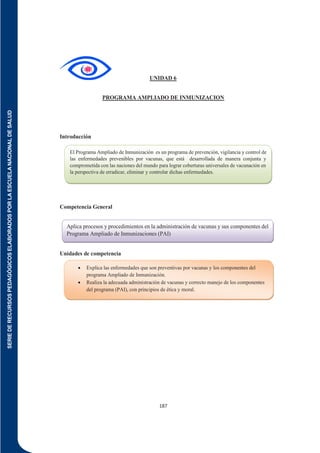 SERIE
DE
RECURSOS
PEDAGÓGICOS
ELABORADOS
POR
LA
ESCUELA
NACIONAL
DE
SALUD
187
UNIDAD 6
PROGRAMA AMPLIADO DE INMUNIZACION
Introducción
Competencia General
Unidades de competencia
Aplica procesos y procedimientos en la administración de vacunas y sus componentes del
Programa Ampliado de Inmunizaciones (PAI)
 Explica las enfermedades que son preventivas por vacunas y los componentes del
programa Ampliado de Inmunización.
 Realiza la adecuada administración de vacunas y correcto manejo de los componentes
del programa (PAI), con principios de ética y moral.

El Programa Ampliado de Inmunización es un programa de prevención, vigilancia y control de
las enfermedades prevenibles por vacunas, que está desarrollada de manera conjunta y
comprometida con las naciones del mundo para lograr coberturas universales de vacunación en
la perspectiva de erradicar, eliminar y controlar dichas enfermedades.
 