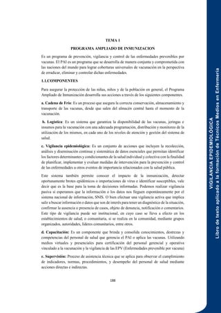 VIGILANCIA
EPIDEMIOLÓGICA
Libro
de
texto
aplicado
a
la
formación
de
Técnicos
Medios
en
Enfermería
188
TEMA 1
PROGRAMA AMPLIADO DE INMUNIZACION
Es un programa de prevención, vigilancia y control de las enfermedades prevenibles por
vacunas. El PAI es un programa que se desarrolla de manera conjunta y comprometida con
las naciones del mundo para lograr coberturas universales de vacunación en la perspectiva
de erradicar, eliminar y controlar dichas enfermedades.
1.1.COMPONENTES
Para asegurar la protección de las niñas, niños y de la población en general, el Programa
Ampliado de Inmunización desarrolla sus acciones a través de los siguientes componentes.
a. Cadena de Frío: Es un proceso que asegura la correcta conservación, almacenamiento y
transporte de las vacunas, desde que salen del almacén central hasta el momento de la
vacunación.
b. Logística: Es un sistema que garantiza la disponibilidad de las vacunas, jeringas e
insumos para la vacunación con una adecuada programación, distribución y monitoreo de la
utilización de los mismos, en cada uno de los niveles de atención y gestión del sistema de
salud.
c. Vigilancia epidemiológica: Es un conjunto de acciones que incluyen la recolección,
análisis y diseminación continua y sistemática de datos esenciales que permitan identificar
los factores determinantes y condicionantes de la salud individual y colectiva con la finalidad
de planificar, implementar y evaluar medidas de intervención para la prevención y control
de las enfermedades u otros eventos de importancia relacionados con la salud pública.
Este sistema también permite conocer el impacto de la inmunización, detectar
oportunamente brotes epidémicos o importaciones de virus e identificar susceptibles, vale
decir que es la base para la toma de decisiones informadas. Podemos realizar vigilancia
pasiva si esperamos que la información o los datos nos lleguen espontáneamente por el
sistema nacional de información, SNIS. O bien efectuar una vigilancia activa que implica
salir a buscar información o datos que son de interés para tener un diagnóstico de la situación,
confirmar la ausencia o presencia de casos, objeto de denuncia, notificación o comentarios.
Este tipo de vigilancia puede ser institucional, en cuyo caso se lleva a efecto en los
establecimientos de salud, o comunitaria, si se realiza en la comunidad, mediante grupos
organizados, autoridades, líderes comunitarios, entre otros.
d. Capacitación: Es un componente que brinda y consolida conocimientos, destrezas y
competencias del personal de salud que gerencia el PAI o aplica las vacunas. Utilizando
medios virtuales y presenciales para certificación del personal gerencial y operativa
vinculado a la vacunación y la vigilancia de las EPV (Enfermedades prevenible por vacuna)
e. Supervisión: Proceso de asistencia técnica que se aplica para observar el cumplimiento
de indicadores, normas, procedimientos, y desempeño del personal de salud mediante
acciones directas e indirectas.
 