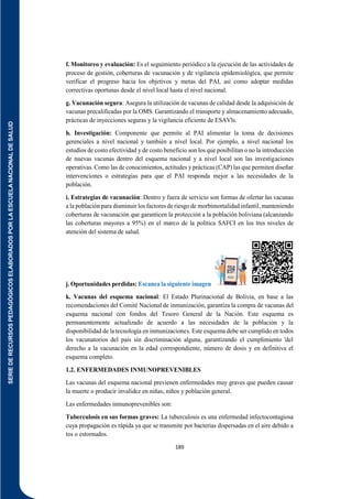 SERIE
DE
RECURSOS
PEDAGÓGICOS
ELABORADOS
POR
LA
ESCUELA
NACIONAL
DE
SALUD
189
f. Monitoreo y evaluación: Es el seguimiento periódico a la ejecución de las actividades de
proceso de gestión, coberturas de vacunación y de vigilancia epidemiológica, que permite
verificar el progreso hacia los objetivos y metas del PAI, así como adoptar medidas
correctivas oportunas desde el nivel local hasta el nivel nacional.
g. Vacunación segura: Asegura la utilización de vacunas de calidad desde la adquisición de
vacunas precalificadas por la OMS. Garantizando el transporte y almacenamiento adecuado,
prácticas de inyecciones seguras y la vigilancia eficiente de ESAVls.
h. Investigación: Componente que permite al PAI alimentar la toma de decisiones
gerenciales a nivel nacional y también a nivel local. Por ejemplo, a nivel nacional los
estudios de costo efectividad y de costo beneficio son los que posibilitan o no la introducción
de nuevas vacunas dentro del esquema nacional y a nivel local son las investigaciones
operativas. Como las de conocimientos, actitudes y prácticas (CAP) las que permiten diseñar
intervenciones o estrategias para que el PAI responda mejor a las necesidades de la
población.
i. Estrategias de vacunación: Dentro y fuera de servicio son formas de ofertar las vacunas
a la población para disminuir los factores de riesgo de morbimortalidad infantil, manteniendo
coberturas de vacunación que garanticen la protección a la población boliviana (alcanzando
las coberturas mayores a 95%) en el marco de la política SAFCI en los tres niveles de
atención del sistema de salud.
j. Oportunidades perdidas: Escanea la siguiente imagen
k. Vacunas del esquema nacional: El Estado Plurinacional de Bolivia, en base a las
recomendaciones del Comité Nacional de inmunización, garantiza la compra de vacunas del
esquema nacional con fondos del Tesoro General de la Nación. Este esquema es
permanentemente actualizado de acuerdo a las necesidades de la población y la
disponibilidad de la tecnología en inmunizaciones. Este esquema debe ser cumplido en todos
los vacunatorios del país sin discriminación alguna, garantizando el cumplimiento 'del
derecho a la vacunación en la edad correspondiente, número de dosis y en definitiva el
esquema completo.
1.2. ENFERMEDADES INMUNOPREVENIBLES
Las vacunas del esquema nacional previenen enfermedades muy graves que pueden causar
la muerte o producir invalidez en niñas, niños y población general.
Las enfermedades inmunoprevenibles son:
Tuberculosis en sus formas graves: La tuberculosis es una enfermedad infectocontagiosa
cuya propagación es rápida ya que se transmite por bacterias dispersadas en el aire debido a
tos o estornudos.
 