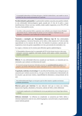 VIGILANCIA
EPIDEMIOLÓGICA
Libro
de
texto
aplicado
a
la
formación
de
Técnicos
Medios
en
Enfermería
190
Parálisis Infantil o poliomielitis: La poliomielitis también conocida como parálisis infantil,
es una enfermedad infectocontagiosa aguda causada por el virus de la polio y cuyas
manifestaciones clínicas son muy variables, desde cuadros inaparentes, en un 90 a 95% de
los casos, hasta parálisis severa.
Neumonía y meningitis por Haemophilus influenzae tipo B: Son enfermedades
infectocontagiosas e invasivas frecuentes en los niños y niñas menores de 5 años de edad,
especialmente en los menores de dos años. Se transmite de persona a persona por vía
respiratoria a través de gotitas suspendidas en el aire, provenientes de estornudos o tos.
Los signos y síntomas son los mismos para diferentes agentes epidemiológicos.
Difteria: Es una enfermedad infecciosa causada por una bacteria y se transmite por tos,
estornudos o por contacto con infecciones de la piel.
Coqueluche, tosferina o tos de ahogo: Es una infección bacteriana, muy contagiosa que se
caracteriza por violentos accesos de tos, a los que se les da comúnmente el denominativo de
tos de perro- que provocan vómitos, imposibilidad de alimentarse y enrojecimiento de los
ojos.
Diarreas graves por rotavirus: Es una infección viral que se inicia con vómitos,
deposiciones liquidas, abundantes y frecuentes, además de fiebre y dolor abdominal.
lnfluenza estacional: La influenza no complicada. se caracteriza por fiebre súbita y
síntomas respiratorios como tos seca, dolor de garganta y secreción nasal y en general puede
causar malestar general.
La meningitis tuberculosa es la forma más grave y letal de la tuberculosis y aun cuando se cura es
probable que deje secuelas permanentes en el paciente.
Las niñas y niños presentan fiebre y aparentan estar resfriados; poco después tienen dificultad
para ponerse de pie y caminar porque las piernas ya no les sostienen. Finalmente se ven
obligados, a arrastrarse o usar muletas por el resto de sus vidas.
El Haemóphilus infruenzae tipo b es responsable del 95% de las formas invasivas, tales como
meningitis, neumonías, epiglotitis, otitis media, sinusitis, artritis séptica, celulitis, osteomielitis,
empiema y pericarditis.
Se caracteriza porque las personas infectadas presentan una pseudomembrana grisácea en la
garganta, que produce dificultad para respirar, adenopatía cervical y estado tóxico infeccioso.
Esta enfermedad puede llegar a ser tan grave que los niños mueren o quedan con lesiones
cerebrales permanentes.
La principal complicación es la deshidratación severa que puede provocar choque hipovolémico
y muerte.
 