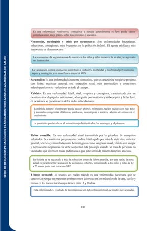 SERIE
DE
RECURSOS
PEDAGÓGICOS
ELABORADOS
POR
LA
ESCUELA
NACIONAL
DE
SALUD
191
Neumonías, meningitis y otitis por neumococo: Son enfermedades bacterianas,
infecciosas, contagiosas, muy frecuentes en la población infantil. El agente etiológico más
importante es el neumococo.
Sarampión: Es una enfermedad altamente contagiosa, que se caracteriza porque se presenta
con fiebre, malestar general, tos, secreción nasal, ojos enrojecidos y erupciones
máculopapulares no vesiculares en todo el cuerpo.
Rubéola: Es una enfermedad febril, viral, eruptiva y contagiosa, caracterizada por un
exantema máculopapular eritematoso, adenopatía post-auricular y suboccipital y fiebre leve;
en ocasiones se presenta con dolor en las articulaciones.
Parotiditis: Es una enfermedad infecciosa, aguda, viral, que origina una inflamación no
supurada de las glándulas parótidas.
Fiebre amarilla: Es una enfermedad viral transmitida por la picadura de mosquitos
infectados. Se caracteriza por presentar cuadro febril agudo por más de siete días, malestar
general, ictericia y manifestaciones hemorrágicas como sangrado nasal, vómito con sangre
y deposiciones negruzcas. Se debe sospechar esta patología cuando se trata de personas no
vacunadas que viven en zonas endémicas o que estuvieron de manera temporal en éstas.
Tétanos neonatal: El tétanos del recién nacido es una enfermedad bacteriana que se
caracteriza porque se presentan contracciones dolorosas en los músculos de la cara, cuello y
tronco en los recién nacidos que tienen entre 3 y 28 días.
Es una enfermedad respiratoria, contagiosa y aunque generalmente es leve puede causar
complicaciones muy graves, sobre todo en niños y ancianos.
La neumonía es la segunda causa de muerte en los niños y niñas menores de un año y es agravada
en desnutridos.
La vacunación contra neumococo contribuirá a reducir la mortalidad y morbilidad por neumonía,
sepsis y meningitis, con una eficacia mayor al 90%
La rubéola durante el embarazo puede causar abortos, mortinatos, recién nacidos con bajo peso
y anomalías congénitas oftálmicas, cardíacas, neurológicas o sordera, además de retraso en el
crecimiento.
La parotiditis puede afectar al mismo tiempo los testículos, las meninges y el páncreas.
En Bolivia se ha vacunado a toda la población contra la fiebre amarilla, por esta razón, la meta
actual es garantizar la vacunación de las nuevas cohortes, inmunizando a los niños y niñas de 12
a 23 meses junto con la vacuna SRP.
Esta enfermedad es resultado de la contaminación del cordón umbilical de madres no vacunadas.
 