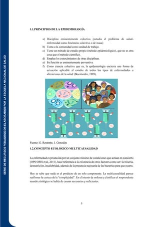 SERIE
DE
RECURSOS
PEDAGÓGICOS
ELABORADOS
POR
LA
ESCUELA
NACIONAL
DE
SALUD
3
1.1.PRINCIPIOS DE LA EPIDEMIOLOGÍA
a) Disciplina eminentemente colectiva (estudia el problema de salud-
enfermedad como fenómeno colectivo o de masa)
b) Toma a la comunidad como unidad de trabajo.
c) Tiene un método de estudio propio (método epidemiológico), que no es otra
cosa que el método científico.
d) Emplea los conocimientos de otras disciplinas.
e) Su función es eminentemente preventiva.
f) Como ciencia colectiva que es, la epidemiología encierra una forma de
actuación aplicable al estudio de todos los tipos de enfermedades o
alteraciones de la salud (Bocalandro, 1989).
Fuente: G. Restrepo, J. Gonzáles
1.2.CONCEPTO ECOLÓGICO MULTICAUSALIDAD
La enfermedad es producida por un conjunto mínimo de condiciones que actúan en concierto
(OPS/OMS et al, 2011), hace referencia a la existencia de otros factores como ser: la miseria,
desnutrición, insalubridad, además de la presencia necesaria de las bacterias para que ocurra.
Hoy se sabe que nada es el producto de un solo componente. La multicausalidad parece
reafirmar la certeza de la “complejidad”. En el intento de ordenar y clasificar el sorprendente
mundo etiológico se habla de causas necesarias y suficientes.
 