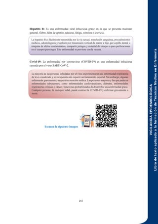 VIGILANCIA
EPIDEMIOLÓGICA
Libro
de
texto
aplicado
a
la
formación
de
Técnicos
Medios
en
Enfermería
192
Hepatitis B: Es una enfermedad viral infecciosa grave en la que se presenta malestar
general, fiebre, falta de apetito, náuseas, fatiga, vómitos e ictericia.
Covid-19: La enfermedad por coronavirus (COVID-19) es una enfermedad infecciosa
causada por el virus SARS-CoV-2.
Escanea la siguiente imagen
La hepatitis B es fácilmente transmitida por la vía sexual, transfusión sanguínea, procedimientos
médicos, odontológicos y también por transmisión vertical de madre a hijo, por cepillo dental o
máquina de afeitar contaminados, compartir jeringas y material de tatuajes o para perforaciones
en el cuerpo (piercings). Esta enfermedad se previene con la vacuna.
La mayoría de las personas infectadas por el virus experimentarán una enfermedad respiratoria
de leve a moderada y se recuperarán sin requerir un tratamiento especial. Sin embargo, algunas
enfermarán gravemente y requerirán atención médica. Las personas mayores y las que padecen
enfermedades subyacentes, como enfermedades cardiovasculares, diabetes, enfermedades
respiratorias crónicas o cáncer, tienen más probabilidades de desarrollar una enfermedad grave.
Cualquier persona, de cualquier edad, puede contraer la COVID-19 y enfermar gravemente o
morir.
 