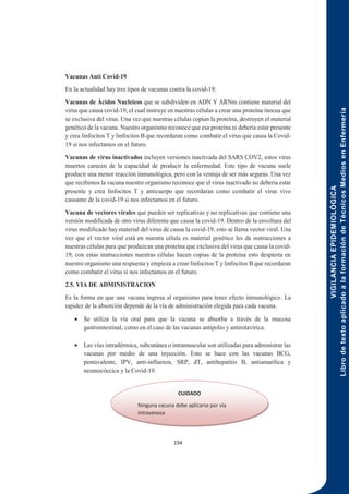 VIGILANCIA
EPIDEMIOLÓGICA
Libro
de
texto
aplicado
a
la
formación
de
Técnicos
Medios
en
Enfermería
194
Vacunas Anti Covid-19
En la actualidad hay tres tipos de vacunas contra la covid-19:
Vacunas de Ácidos Nucleicos que se subdividen en ADN Y ARNm contiene material del
virus que causa covid-19, el cual instruye en nuestras células a crear una proteína inocua que
se exclusiva del virus. Una vez que nuestras células copian la proteína, destruyen el material
genético de la vacuna. Nuestro organismo reconoce que esa proteína ni debería estar presente
y crea linfocitos T y linfocitos B que recordaran como combatir el virus que causa la Covid-
19 si nos infectamos en el futuro.
Vacunas de virus inactivados incluyen versiones inactivada del SARS COV2, estos virus
muertos carecen de la capacidad de producir la enfermedad. Este tipo de vacuna suele
producir una menor reacción inmunológica, pero con la ventaja de ser más seguras. Una vez
que recibimos la vacuna nuestro organismo reconoce que el virus inactivado no debería estar
presente y crea linfocitos T y anticuerpo que recordaran como combatir el virus vivo
causante de la covid-19 si nos infectamos en el futuro.
Vacuna de vectores virales que pueden ser replicativas y no replicativas que contiene una
versión modificada de otro virus diferente que causa la covid-19. Dentro de la envoltura del
virus modificado hay material del virus de causa la covid-19, esto se llama vector viral. Una
vez que el vector viral está en nuestra célula es material genético les da instrucciones a
nuestras células para que produzcan una proteína que exclusiva del virus que causa la covid-
19, con estas instrucciones nuestras células hacen copias de la proteína esto despierta en
nuestro organismo una respuesta y empieza a crear linfocitos T y linfocitos B que recordaran
como combatir el virus si nos infectamos en el futuro.
2.5. VIA DE ADMINISTRACION
Es la forma en que una vacuna ingresa al organismo para tener efecto inmunológico. La
rapidez de la absorción depende de la vía de administración elegida para cada vacuna.
 Se utiliza la vía oral para que la vacuna se absorba a través de la mucosa
gastrointestinal, como en el caso de las vacunas antipolio y antirotavírica.
 Las vías intradérmica, subcutánea o intramuscular son utilizadas para administrar las
vacunas por medio de una inyección. Esto se hace con las vacunas BCG,
pentavalente, IPV, anti-influenza, SRP, dT, antihepatitis B, antiamarílica y
neumocóccica y la Covid-19.
CUIDADO
Ninguna vacuna debe aplicarse por vía
intravenosa
 