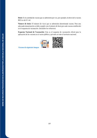 SERIE
DE
RECURSOS
PEDAGÓGICOS
ELABORADOS
POR
LA
ESCUELA
NACIONAL
DE
SALUD
197
Dosis: Es la cantidad de vacuna que se administra por vez, por ejemplo, la dosis de la vacuna
BCG es de 0.1 ml.
Número de dosis: El número de veces que se administra determinada vacuna. Para una
adecuada inmunización se debe cumplir con el número de dosis por cada vacuna establecido
en el esquema de vacunación. (Incluidos los refuerzos)
Esquema Nacional de Vacunación: Este es el esquema de vacunación oficial para la
aplicación de las vacunas en el sector público y privado en todo el territorio nacional.
Escanea la siguiente imagen
 