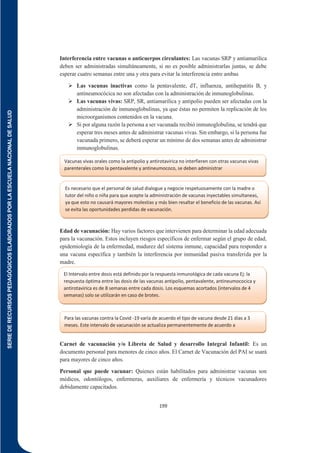 SERIE
DE
RECURSOS
PEDAGÓGICOS
ELABORADOS
POR
LA
ESCUELA
NACIONAL
DE
SALUD
199
Interferencia entre vacunas o anticuerpos circulantes: Las vacunas SRP y antiamarilica
deben ser administradas simultáneamente, si no es posible administrarlas juntas, se debe
esperar cuatro semanas entre una y otra para evitar la interferencia entre ambas
 Las vacunas inactivas como la pentavalente, dT, influenza, antihepatitis B, y
antineumocócica no son afectadas con la administración de inmunoglobulinas.
 Las vacunas vivas: SRP, SR, antiamarilica y antipolio pueden ser afectadas con la
administración de inmunoglobulinas, ya que éstas no permiten la replicación de los
microorganismos contenidos en la vacuna.
 Si por alguna razón la persona a ser vacunada recibió inmunoglobulina, se tendrá que
esperar tres meses antes de administrar vacunas vivas. Sin embargo, si la persona fue
vacunada primero, se deberá esperar un mínimo de dos semanas antes de administrar
inmunoglobulinas.
Edad de vacunación: Hay varios factores que intervienen para determinar la edad adecuada
para la vacunación. Estos incluyen riesgos específicos de enfermar según el grupo de edad,
epidemiología de la enfermedad, madurez del sistema inmune, capacidad para responder a
una vacuna específica y también la interferencia por inmunidad pasiva transferida por la
madre.
Carnet de vacunación y/o Libreta de Salud y desarrollo Integral Infantil: Es un
documento personal para menores de cinco años. El Carnet de Vacunación del PAI se usará
para mayores de cinco años.
Personal que puede vacunar: Quienes están habilitados para administrar vacunas son
médicos, odontólogos, enfermeras, auxiliares de enfermería y técnicos vacunadores
debidamente capacitados.
Vacunas vivas orales como la antipolio y antirotavirica no interfieren con otras vacunas vivas
parenterales como la pentavalente y antineumococo, se deben administrar
simultáneamente.
Es necesario que el personal de salud dialogue y negocie respetuosamente con la madre o
tutor del niño o niña para que acepte la administración de vacunas inyectables simultaneas,
ya que esto no causará mayores molestias y más bien resaltar el beneficio de las vacunas. Así
se evita las oportunidades perdidas de vacunación.
El Intervalo entre dosis está definido por la respuesta inmunológica de cada vacuna Ej: la
respuesta óptima entre las dosis de las vacunas antipolio, pentavalente, antineumococica y
antirotavirica es de 8 semanas entre cada dosis. Los esquemas acortados (intervalos de 4
semanas) solo se utilizarán en caso de brotes.
Para las vacunas contra la Covid -19 varía de acuerdo el tipo de vacuna desde 21 días a 3
meses. Este intervalo de vacunación se actualiza permanentemente de acuerdo a
recomendación de la OMS.
 