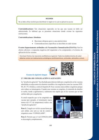 VIGILANCIA
EPIDEMIOLÓGICA
Libro
de
texto
aplicado
a
la
formación
de
Técnicos
Medios
en
Enfermería
200
Contraindicaciones: Son situaciones especiales en las que una vacuna no debe ser
administrada. Es habitual que se presenten situaciones donde existan las siguientes
restricciones.
Contraindicaciones Absolutas
 Recciones alérgicas grave a una anterior dosis
 Contraindicaciones especificas se describen en cada vacuna
Eventos Supuestamente atribuidos a la Vacunación e Inmunización (ESAVIs): Son los
efectos adversos o respuestas negativas del organismo a los componentes o la técnica de
aplicación de las vacunas.
Principios básicos para la vacunación:
Escanea la siguiente imagen
2.7. PRUEBA DE CONGELACIÓN O AGITACIÓN:
La “prueba de agitación” fue diseñada para detectar daño por congelación en las vacunas
adsorbidas en adyuvantes de aluminio sensibles a la congelación como las vacunas DTP,
Dt, dT, TT, tifoidea y contra la hepatitis B. Esas vacunas nunca deben congelarse porque
esto reduce su inmunogenia. Cuando esas vacunas se congelan, el contenido de alumbre
se suelta, tiende a aglomerarse y sedimenta más rápido que en las vacunas que no han
sufrido daño por congelación.
Si usted sospecha que se ha congelado una
vacuna (por ejemplo, el termómetro marca
menos de 0 ºC de temperatura) realice una
“prueba de agitación”:
Paso 1: Congele un vial de vacuna hasta que
esté sólido; este será su vial de control y
etiquételo como “CONGELADO”.
Paso 2: Permita que el vial CONGELADO
se descongele completamente.
RECUERDA
No se debe utilizar alcohol para desinfectar la región en la cual se aplicará la vacuna
Para hacer frente a las reacciones anafilácticas en general. Todos los establecimientos de salud
deberían contar con medicamentos antialérgicos (antihistamínicos, corticoides, adrenalina u otros).
 