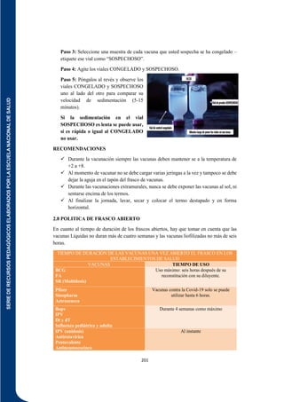 SERIE
DE
RECURSOS
PEDAGÓGICOS
ELABORADOS
POR
LA
ESCUELA
NACIONAL
DE
SALUD
201
Paso 3: Seleccione una muestra de cada vacuna que usted sospecha se ha congelado –
etiquete ese vial como “SOSPECHOSO”.
Paso 4: Agite los viales CONGELADO y SOSPECHOSO.
Paso 5: Póngalos al revés y observe los
viales CONGELADO y SOSPECHOSO
uno al lado del otro para comparar su
velocidad de sedimentación (5-15
minutos).
Si la sedimentación en el vial
SOSPECHOSO es lenta se puede usar,
si es rápida o igual al CONGELADO
no usar.
RECOMENDACIONES
 Durante la vacunación siempre las vacunas deben mantener se a la temperatura de
+2 a +8.
 Al momento de vacunar no se debe cargar varias jeringas a la vez y tampoco se debe
dejar la aguja en el tapón del frasco de vacunas.
 Durante las vacunaciones extramurales, nunca se debe exponer las vacunas al sol, ni
sentarse encima de los termos.
 Al finalizar la jornada, lavar, secar y colocar el termo destapado y en forma
horizontal.
2.8 POLITICA DE FRASCO ABIERTO
En cuanto al tiempo de duración de los frascos abiertos, hay que tomar en cuenta que las
vacunas Líquidas no duran más de cuatro semanas y las vacunas liofilizadas no más de seis
horas.
TIEMPO DE DURACION DE LAS VACUNAS UNA VEZ ABIERTO EL FRASCO EN LOS
ESTABLECIMIENTOS DE SALUD
VACUNAS TIEMPO DE USO
BCG
FA
SR (Multidosis)
Uso máximo: seis horas después de su
reconstitución con su diluyente.
Pfizer
Sinopharm
Aztrazeneca
Vacunas contra la Covid-19 solo se puede
utilizar hasta 6 horas.
Bopv
IPV
Dt y dT
Influenza pediátrica y adulta
Durante 4 semanas como máximo
IPV (unidosis)
Antirotavirica
Pentavalente
Antineumococinca
Al instante
 