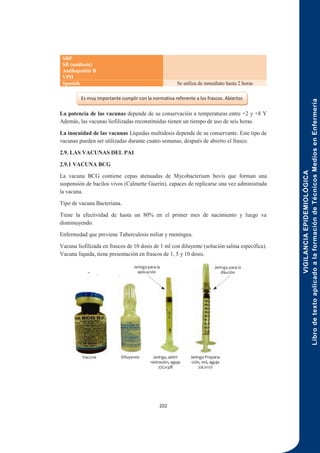 VIGILANCIA
EPIDEMIOLÓGICA
Libro
de
texto
aplicado
a
la
formación
de
Técnicos
Medios
en
Enfermería
202
SRP
SR (unidosis)
Antihepatitis B
VPH
Sputnik Se utiliza de inmediato hasta 2 horas
La potencia de las vacunas depende de su conservación a temperaturas entre +2 y +8 Y
Además, las vacunas liofilizadas reconstituidas tienen un tiempo de uso de seis horas.
La inocuidad de las vacunas Líquidas multidosis depende de su conservante. Este tipo de
vacunas pueden ser utilizadas durante cuatro semanas, después de abierto el frasco.
2.9. LAS VACUNAS DEL PAI
2.9.1 VACUNA BCG
La vacuna BCG contiene cepas atenuadas de Mycobacterium bovis que forman una
suspensión de bacilos vivos (Calmette Guerin), capaces de replicarse una vez administrada
la vacuna.
Tipo de vacuna Bacteriana.
Tiene la efectividad de hasta un 80% en el primer mes de nacimiento y luego va
disminuyendo.
Enfermedad que previene Tuberculosis miliar y rneníngea.
Vacuna liofilizada en frascos de 10 dosis de 1 ml con diluyente (solución salina específica).
Vacuna líquida, tiene presentación en frascos de 1, 5 y 10 dosis.
Es muy importante cumplir con la normativa referente a los frascos. Abiertos
 