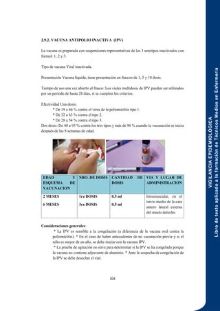 VIGILANCIA
EPIDEMIOLÓGICA
Libro
de
texto
aplicado
a
la
formación
de
Técnicos
Medios
en
Enfermería
204
2.9.2. VACUNA ANTIPOLIO INACTIVA (IPV)
La vacuna es preparada con suspensiones representativas de los 3 serotipos inactivados con
formol: 1, 2 y 3.
Tipo de vacuna Viral inactivada.
Presentación Vacuna líquida, tiene presentación en frascos de 1, 5 y 10 dosis.
Tiempo de uso una vez abierto el frasco: Los viales multidosis de IPV pueden ser utilizados
por un período de hasta 28 días, si se cumplen los criterios.
Efectividad Una dosis:
* De 19 a 46 % contra el virus de la poliomielitis tipo 1.
* De 32 a 63 % contra el tipo 2.
* De 28 a 54 % contra el tipo 3.
Dos dosis: De 40 a 93 % contra los tres tipos y más de 90 % cuando la vacunación se inicia
después de las 8 semanas de edad.
EDAD Y
ESQUEMA DE
VACUNACION
NRO. DE DOSIS CANTIDAD DE
DOSIS
VIA Y LUGAR DE
ADMINISTRACION
2 MESES
6 MESES
1ra DOSIS
3ra DOSIS
0.5 ml
0.5 ml
Intramuscular, en el
tercio medio de la cara
antero lateral externa
del muslo derecho.
Consideraciones generales:
* La IPV es sensible a la congelación (a diferencia de la vacuna oral contra la
poliomielitis). * En el caso de haber antecedentes de no vacunación previa y si el
niño es mayor de un año, se debe iniciar con la vacuna IPV.
* La prueba de agitación no sirve para determinar si la IPV se ha congelado porque
la vacuna no contiene adyuvante de aluminio. * Ante la sospecha de congelación de
la IPV se debe desechar el vial.
 