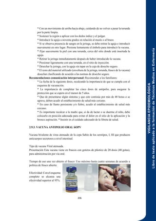 VIGILANCIA
EPIDEMIOLÓGICA
Libro
de
texto
aplicado
a
la
formación
de
Técnicos
Medios
en
Enfermería
206
* Con un movimiento de arriba hacia abajo, cuidando de no volver a pasar la torunda
por la parte limpia.
* Sostener la región a aplicar con los dedos índice y el pulgar.
* Introducir la aguja a noventa grados en relación al muslo o al brazo.
* Si se observa presencia de sangre en la jeringa, se debe retirar la aguja e introducir
nuevamente en otro lugar. Presione lentamente el émbolo para introducir la vacuna.
* Fijar suavemente la piel con una torunda, cerca del sitio donde está insertada la
aguja.
* Retirar la jeringa inmediatamente después de haber introducido la vacuna.
* Presionar ligeramente con una torunda, en el sitio de inyección.
* Desechar la jeringa, con la aguja sin tapar en la caja de desecho seguro.
* El resto del material utilizado (envoltura de la jeringa, torunda, frasco de la vacuna)
desechar clasificando de acuerdo a las normas de desecho seguro.
Recomendaciones comunicación interpersonal: Recomendar a los familiares:
* La fecha de la siguiente dosis, recalcando la importancia de que se cumpla con el
esquema de vacunación.
* La importancia de completar las cinco dosis de antipolio, para asegurar la
protección que se espera en el menor de 5 años.
* Que de presentarse algún síntoma y que este continúa por más de 48 horas o se
agrava, deben acudir al establecimiento de salud más cercano.
* En caso de llanto persistente y/o fiebre, acudir al establecimiento de salud más
cercano.
* Es importante recalcar a la madre que, si da de lactar o se duerme el niño, debe
colocarlo en posición adecuada para evitar el dolor en el sitio de la aplicación y la
bronco aspiración. * Insistir en el cuidado adecuado de la libreta de salud.
2.9.3. VACUNA ANTIPOLIO ORAL bOPV
Vacuna bivalente de virus atenuado de la cepa Sabin de los serotipos, I, III que producen
anticuerpos secretores a nivel intestinal.
Tipo de vacuna Viral atenuada.
Presentación Esta vacuna viene en frascos con goteros de plástico de 20 dosis (40 gotas),
para administración por vía oral.
Tiempo de uso una vez abierto el frasco: Uso máximo hasta cuatro semanas de acuerdo a
política de frasco abierto.
Efectividad: Con el esquema
completo se alcanza una
efectividad superior al 95%.
 