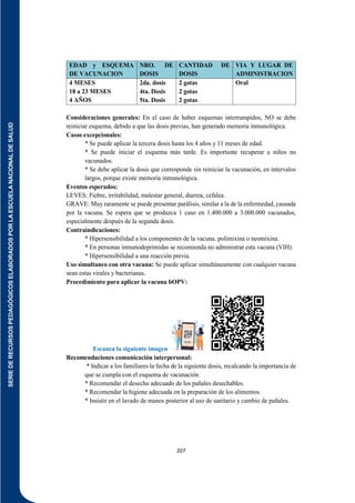 SERIE
DE
RECURSOS
PEDAGÓGICOS
ELABORADOS
POR
LA
ESCUELA
NACIONAL
DE
SALUD
207
EDAD y ESQUEMA
DE VACUNACION
NRO. DE
DOSIS
CANTIDAD DE
DOSIS
VIA Y LUGAR DE
ADMINISTRACION
4 MESES
18 a 23 MESES
4 AÑOS
2da. dosis
4ta. Dosis
5ta. Dosis
2 gotas
2 gotas
2 gotas
Oral
Consideraciones generales: En el caso de haber esquemas interrumpidos, NO se debe
reiniciar esquema, debido a que las dosis previas, han generado memoria inmunológica.
Casos excepcionales:
* Se puede aplicar la tercera dosis hasta los 4 años y 11 meses de edad.
* Se puede iniciar el esquema más tarde. Es importante recuperar a niños no
vacunados.
* Se debe aplicar la dosis que corresponde sin reiniciar la vacunación, en intervalos
largos, porque existe memoria inmunológica.
Eventos esperados:
LEVES: Fiebre, irritabilidad, malestar general, diarrea, cefalea.
GRAVE: Muy raramente se puede presentar parálisis, similar a la de la enfermedad, causada
por la vacuna. Se espera que se produzca 1 caso en 1.400.000 a 3.000.000 vacunados,
especialmente después de la segunda dosis.
Contraindicaciones:
* Hipersensibilidad a los componentes de la vacuna. polimixina o neomixina.
* En personas inmunodeprimidas se recomienda no administrar esta vacuna (VIH).
* Hipersensibilidad a una reacción previa.
Uso simultaneo con otra vacuna: Se puede aplicar simultáneamente con cualquier vacuna
sean estas virales y bacterianas.
Procedimiento para aplicar la vacuna bOPV:
Escanea la siguiente imagen
Recomendaciones comunicación interpersonal:
* Indicar a los familiares la fecha de la siguiente dosis, recalcando la importancia de
que se cumpla con el esquema de vacunación.
* Recomendar el desecho adecuado de los pañales desechables.
* Recomendar la higiene adecuada en la preparación de los alimentos.
* Insistir en el lavado de manos posterior al uso de sanitario y cambio de pañales.
 