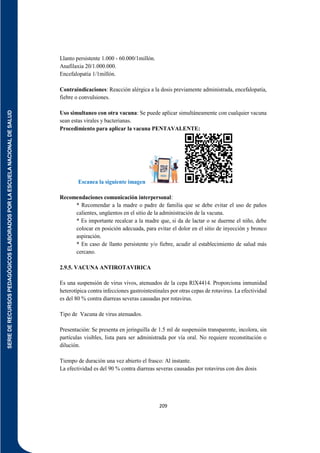 SERIE
DE
RECURSOS
PEDAGÓGICOS
ELABORADOS
POR
LA
ESCUELA
NACIONAL
DE
SALUD
209
Llanto persistente 1.000 - 60.000/1millón.
Anafilaxia 20/1.000.000.
Encefalopatía 1/1millón.
Contraindicaciones: Reacción alérgica a la dosis previamente administrada, encefalopatía,
fiebre o convulsiones.
Uso simultaneo con otra vacuna: Se puede aplicar simultáneamente con cualquier vacuna
sean estas virales y bacterianas.
Procedimiento para aplicar la vacuna PENTAVALENTE:
Escanea la siguiente imagen
Recomendaciones comunicación interpersonal:
* Recomendar a la madre o padre de familia que se debe evitar el uso de paños
calientes, ungüentos en el sitio de la administración de la vacuna.
* Es importante recalcar a la madre que, si da de lactar o se duerme el niño, debe
colocar en posición adecuada, para evitar el dolor en el sitio de inyección y bronco
aspiración.
* En caso de llanto persistente y/o fiebre, acudir al establecimiento de salud más
cercano.
2.9.5. VACUNA ANTIROTAVIRICA
Es una suspensión de virus vivos, atenuados de la cepa RlX4414. Proporciona inmunidad
heterotípica contra infecciones gastrointestinales por otras cepas de rotavirus. La efectividad
es del 80 % contra diarreas severas causadas por rotavirus.
Tipo de Vacuna de virus atenuados.
Presentación: Se presenta en jeringuilla de 1.5 ml de suspensión transparente, incolora, sin
partículas visibles, lista para ser administrada por vía oral. No requiere reconstitución o
dilución.
Tiempo de duración una vez abierto el frasco: Al instante.
La efectividad es del 90 % contra diarreas severas causadas por rotavirus con dos dosis
 