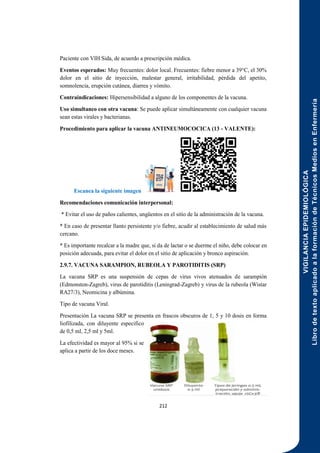 VIGILANCIA
EPIDEMIOLÓGICA
Libro
de
texto
aplicado
a
la
formación
de
Técnicos
Medios
en
Enfermería
212
Paciente con VIH Sida, de acuerdo a prescripción médica.
Eventos esperados: Muy frecuentes: dolor local. Frecuentes: fiebre menor a 39°C, el 30%
dolor en el sitio de inyección, malestar general, irritabilidad, pérdida del apetito,
somnolencia, erupción cutánea, diarrea y vómito.
Contraindicaciones: Hipersensibilidad a alguno de los componentes de la vacuna.
Uso simultaneo con otra vacuna: Se puede aplicar simultáneamente con cualquier vacuna
sean estas virales y bacterianas.
Procedimiento para aplicar la vacuna ANTINEUMOCOCICA (13 - VALENTE):
Escanea la siguiente imagen
Recomendaciones comunicación interpersonal:
* Evitar el uso de paños calientes, ungüentos en el sitio de la administración de la vacuna.
* En caso de presentar llanto persistente y/o fiebre, acudir al establecimiento de salud más
cercano.
* Es importante recalcar a la madre que, si da de lactar o se duerme el niño, debe colocar en
posición adecuada, para evitar el dolor en el sitio de aplicación y bronco aspiración.
2.9.7. VACUNA SARAMPION, RUBEOLA Y PAROTIDITIS (SRP)
La vacuna SRP es una suspensión de cepas de virus vivos atenuados de sarampión
(Edmonston-Zagreb), virus de parotiditis (Leningrad-Zagreb) y virus de la rubeola (Wistar
RA27/3), Neomicina y albúmina.
Tipo de vacuna Viral.
Presentación La vacuna SRP se presenta en frascos obscuros de 1, 5 y 10 dosis en forma
liofilizada, con diluyente especifico
de 0,5 ml, 2,5 ml y 5ml.
La efectividad es mayor al 95% si se
aplica a partir de los doce meses.
 