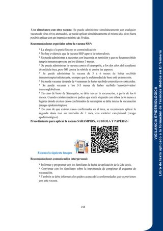 VIGILANCIA
EPIDEMIOLÓGICA
Libro
de
texto
aplicado
a
la
formación
de
Técnicos
Medios
en
Enfermería
214
Uso simultaneo con otra vacuna: Se puede administrar simultáneamente con cualquier
vacuna de virus vivos atenuados, se puede aplicar simultáneamente el mismo día, si no fuera
posible aplicar con un intervalo mínimo de 30 días.
Recomendaciones especiales sobre la vacuna SRP:
* La alergia a la penicilina no es contraindicación
* No hay evidencia que la vacuna SRP agrave la tuberculosis.
* Se puede administrar a pacientes con leucemia en remisión y que no hayan recibido
terapia inmunosupresora en los últimos 3 meses.
* Se puede administrar la vacuna contra el sarampión, a los dos años del trasplante
de médula ósea, pero NO contra la rubéola ni contra las paperas.
* Se puede administrar la vacuna de 3 a 6 meses de haber recibido
inmunoterapia/radioterapia, siempre que la enfermedad de base esté en remisión.
* Se puede vacunar después de 4 semanas de haber recibido esteroides o corticoides.
* Se puede vacunar a los 3-5 meses de haber recibido hemoderivados/
inmunoglobulinas.
* En caso de brote de Sarampión, se debe iniciar la vacunación, a partir de los 6
meses. Cuando existan madres o padres que estén viajando con niños de 6 meses a
lugares donde existan casos confirmados de sarampión se debe iniciar la vacunación
(riesgo epidemiológico).
* En caso de que existan casos confirmados en el área, se recomienda aplicar la
segunda dosis con un intervalo de 1 mes, con carácter excepcional (riesgo
epidemiológico).
Procedimiento para aplicar la vacuna SARAMPION, RUBEOLA Y PAPERAS:
Escanea la siguiente imagen
Recomendaciones comunicación interpersonal:
* Informar y programar con los familiares la fecha de aplicación de la 2da dosis.
* Conversar con los familiares sobre la importancia de completar el esquema de
vacunación.
* También se debe informar a los padres acerca de las enfermedades que se previenen
con esta vacuna.
 