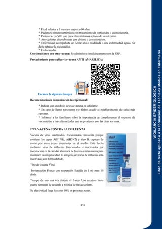 VIGILANCIA
EPIDEMIOLÓGICA
Libro
de
texto
aplicado
a
la
formación
de
Técnicos
Medios
en
Enfermería
216
* Edad inferior a 6 meses o mayor a 60 años.
* Pacientes inmunosuprimidos con tratamiento de corticoides o quimioterapia.
* Pacientes con VIH que presenten síntomas activos de la infección.
* Antecedentes de problemas con el timo o de extirpación.
* Enfermedad acompañada de fiebre alta o moderada o una enfermedad aguda. Se
debe retrasar la vacunación.
* Embarazadas.
Uso simultaneo con otra vacuna: Se administra simultáneamente con la SRP.
Procedimiento para aplicar la vacuna ANTI AMARILICA:
Escanea la siguiente imagen
Recomendaciones comunicación interpersonal:
* Indicar que una dosis de esta vacuna es suficiente.
* En caso de llanto persistente y/o fiebre, acudir al establecimiento de salud más
cercano.
* Informar a los familiares sobre la importancia de complementar el esquema de
vacunación y las enfermedades que se previenen con las otras vacunas.
2.9.9. VACUNA CONTRA LA INFLUENZA
Vacuna de virus inactivados, fraccionados, trivalente porque
contiene las cepas A(H1N1), A(H3N2) y tipo B, capaces de
mutar por otras cepas circulantes en el medio. Está hecha
mediante virus de influenza fraccionados e inactivados por
inoculación en la cavidad alantoica de huevos embrionados para
mantener la antigenicidad. El antígeno del virus de influenza esta
inactivado con formaldehido.
Tipo de vacuna Viral.
Presentación Frasco con suspensión líquida de 5 ml para 10
dosis.
Tiempo de uso una vez abierto el frasco Uso máximo hasta
cuatro semanas de acuerdo a política de frasco abierto.
Su efectividad llega hasta un 90% en personas sanas.
 