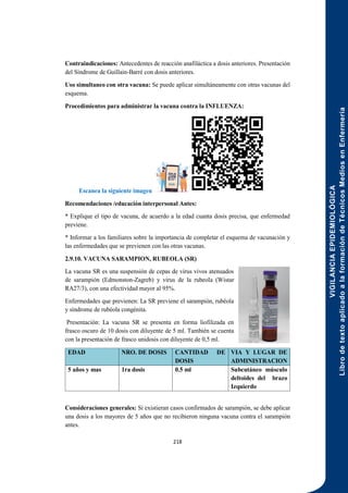VIGILANCIA
EPIDEMIOLÓGICA
Libro
de
texto
aplicado
a
la
formación
de
Técnicos
Medios
en
Enfermería
218
Contraindicaciones: Antecedentes de reacción anafiláctica a dosis anteriores. Presentación
del Síndrome de Guillain-Barré con dosis anteriores.
Uso simultaneo con otra vacuna: Se puede aplicar simultáneamente con otras vacunas del
esquema.
Procedimientos para administrar la vacuna contra la INFLUENZA:
Escanea la siguiente imagen
Recomendaciones /educación interpersonal Antes:
* Explique el tipo de vacuna, de acuerdo a la edad cuanta dosis precisa, que enfermedad
previene.
* Informar a los familiares sobre la importancia de completar el esquema de vacunación y
las enfermedades que se previenen con las otras vacunas.
2.9.10. VACUNA SARAMPION, RUBEOLA (SR)
La vacuna SR es una suspensión de cepas de virus vivos atenuados
de sarampión (Edmonston-Zagreb) y virus de la rubeola (Wistar
RA27/3), con una efectividad mayor al 95%.
Enfermedades que previenen: La SR previene el sarampión, rubéola
y síndrome de rubéola congénita.
Presentación: La vacuna SR se presenta en forma liofilizada en
frasco oscuro de 10 dosis con diluyente de 5 ml. También se cuenta
con la presentación de frasco unidosis con diluyente de 0,5 ml.
EDAD NRO. DE DOSIS CANTIDAD DE
DOSIS
VIA Y LUGAR DE
ADMINISTRACION
5 años y mas 1ra dosis 0.5 ml Subcutáneo músculo
deltoides del brazo
Izquierdo
Consideraciones generales: Si existieran casos confirmados de sarampión, se debe aplicar
una dosis a los mayores de 5 años que no recibieron ninguna vacuna contra el sarampión
antes.
 