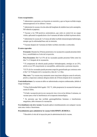 SERIE
DE
RECURSOS
PEDAGÓGICOS
ELABORADOS
POR
LA
ESCUELA
NACIONAL
DE
SALUD
219
Casos excepcionales:
* Administrar a pacientes con leucemia en remisión y que no hayan recibido terapia
inmunosupresora en los últimos 3 meses.
* Administrar la vacuna a los dos años del trasplante de médula ósea (solo sarampión,
NO rubeola ni paperas).
* Vacunar a los VIH positivos asintomáticos, que estén en control de sus cargas
virales, aplicando la segunda dosis a las 4 semanas de haber recibido la primera dosis.
* Administrar la vacuna de 3 a 6 meses de haber recibido inmunoterapia/radioterapia,
siempre que la enfermedad base esté en remisión.
* Vacunar después de 4 semanas de haber recibido esteroides o corticoides.
Eventos esperados
Frecuente: Durante las 24 horas posteriores a la vacunación se puede presentar dolor
leve y sensibilidad en el sitio de la inyección.
Poco frecuentes: Del 5 al 15% de los vacunados pueden presentar fiebre entre los
días 7 a 12 después de la vacunación.
* El componente de rubeola puede producir linfoadenopatía, artralgia en un 25%;
artritis en un 10% mayormente en susceptibles, adolescentes y personas mayores.
* El 2% de los vacunados puede presentar erupción generalizada que comienza entre
el día 7 al 10 después de la vacunación y dura de 1 a 2 días.
Muy raro: * La vacuna muy raramente causa reacciones alérgicas como la urticaria,
prurito y erupciones cutáneas alérgicas dentro de 24 horas después de la vacunación.
Contraindicaciones: La vacuna no debe ser administrada a mujeres embarazadas, debido al
riesgo teratógeno.
* Si hay Enfermedad febril aguda >38,5 °C, debe posponerse la vacunación hasta que
remita la fiebre.
* Si hubo vacunación previa con vacuna de virus vivos en las últimas 4 semanas, no
vacunar para evitar la interferencia en la respuesta inmunológica.
* En personas que han recibido gammaglobulinas humanas o transfusiones
sanguíneas, debe retrasarse la vacunación.
Uso simultaneo con otra vacuna: Se puede aplicar simultáneamente con cualquier vacuna
sean estas virales o bacterianas.
Procedimientos para administrar la vacuna SARAMPION, RUBEOLA
* Descubrir el sitio de la inyección para la administración de la vacuna.
 