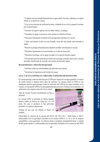 VIGILANCIA
EPIDEMIOLÓGICA
Libro
de
texto
aplicado
a
la
formación
de
Técnicos
Medios
en
Enfermería
220
* Limpiar con una torunda humedecida en agua estéril, hervida o jabonosa, la región
donde se va aplicar la vacuna.
* Con un movimiento de arriba hacia abajo, cuidando de no volver a pasar la torunda
por la parte limpia.
* Sostener la región a aplicar con los dedos índice y el pulgar.
* Introducir la aguja a cuarenta y cinco grados en relación al brazo.
* Presionar lentamente el émbolo de la jeringa para introducir la vacuna.
* Fijar suavemente la piel con una torunda, cerca del sitio donde está insertada la
aguja.
* Retirar la jeringa inmediatamente después de haber introducido la vacuna.
* Presionar ligeramente con una torunda, en el sitio de inyección.
* Desechar la jeringa, con la aguja sin tapar en la caja de desecho seguro.
* El resto del material utilizado (envoltura de la jeringa, torunda, frasco de la vacuna)
desechar clasificando de acuerdo a las normas de desecho seguro.
Recomendaciones / educación interpersonal:
* Informar sobre las enfermedades que previene esta vacuna.
* Socializar la importancia del lavado de manos.
2.9.11. VACUNA CONTRA EL VIRUS DEL PAPILOMA HUMANO (VPH)
La vacuna protege contra la infección por el VPH que causan las verrugas genitales, el cáncer
de cuello uterino y algunos otros tipos de cánceres. La vacuna contra el VPH es casi
totalmente efectiva para proteger contra la infección del VPH de los tipos incluidos en la
vacuna. La vacuna del VPH sirve principalmente para prevenir el cáncer cervicouterino y se
administra a las mujeres antes del inicio sexual.
Tipo de vacuna Vacuna recombinante en base a
proteína.
La vacuna VPH, se presenta en forma líquida,
blanco, turbio en frascos de vidrio de 1,5 y 10
dosis. No usar el producto si hay partículas
presentes o si aparece decolorado.
Tiempo de uso una vez abierto el frasco Al
instante.
Efectividad La eficacia de la vacuna del 98,2% (IC 95% 93,3 - 99,8) frente a NIC2+
relacionados con los genotipos incluidos en la vacuna (VPH 6, 11, 16 y 18) en mujeres
susceptibles a estos genotipos. La eficacia frente a neoplasia intraepitelialvulvar y vaginal
de alto grado (grado 2+) relacionadas con los genotipos incluidos en la vacuna fue del 100%
 