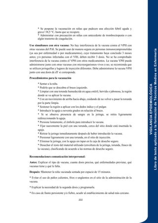 VIGILANCIA
EPIDEMIOLÓGICA
Libro
de
texto
aplicado
a
la
formación
de
Técnicos
Medios
en
Enfermería
222
* Se pospone la vacunación en niñas que padecen una afección febril aguda y
grave>38,5 °C. hasta que se recupere.
* Administrar con precaución en niñas con antecedente de trombocitopenia o con
algún trastorno de coagulación.
Uso simultaneo con otra vacuna: No hay interferencia de la vacuna contra el VPH con
otras vacunas del PAI. Se puede usar de manera segura en personas inmunocomprometidas
(ya sea por enfermedad o por medicamentos), cuyo tratamiento haya concluido 3 meses
antes; y/o personas infectadas con el VIH, deben recibir 3 dosis. No se ha comprobado
interferencia de la vacuna contra el VPH con otros medicamentos. La vacuna VPH puede
administrarse junto con otras vacunas con microorganismos vivos o no; se recomienda que
se utilicen jeringuillas y lugares de inyección diferentes. Debe administrarse la vacuna VPH
junto con una dosis de dT si corresponde.
Procedimientos para la vacunación
* Sentar a la niña.
* Pedirle que se descubra el brazo izquierdo.
* Limpiar con una torunda humedecida en agua estéril, hervida o jabonosa, la región
donde se va aplicar la vacuna.
* Con un movimiento de arriba hacia abajo, cuidando de no volver a pasar la torunda
por la parte limpia.
* Sostener la región a aplicar con los dedos índice y el pulgar.
* Introducir la aguja a noventa grados en relación al brazo.
* Si se observa presencia de sangre en la jeringa, se retira ligeramente
redireccionando la aguja.
* Presione lentamente, el émbolo para introducir la vacuna.
* Fijar suavemente la piel con una torunda, cerca del sitio donde está insertada la
aguja.
* Retirar la jeringa inmediatamente después de haber introducido la vacuna.
* Presionar ligeramente con una torunda, en el sitio de inyección.
* Eliminar la jeringa, con la aguja sin tapar en la caja de desecho seguro.
* Desechar el resto del material utilizado (envoltura de la jeringa, torunda, frasco de
la vacuna), clasificando de acuerdo a las normas de desecho seguro.
Recomendaciones comunicación interpersonal:
Antes: Explicar el tipo de vacuna, cuanta dosis precisa, qué enfermedades previene, qué
vacunas tiene y qué le falta.
Después: Mantener la niña vacunada sentada por espacio de 15 minutos.
* Evitar el uso de paños calientes, fríos o ungüentos en el sitio de la administración de la
vacuna.
* Explicar la necesidad de la segunda dosis y programarla.
* En caso de llanto persistente y/o fiebre, acudir al establecimiento de salud más cercano.
 