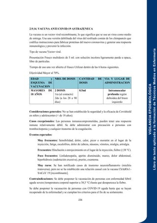 VIGILANCIA
EPIDEMIOLÓGICA
Libro
de
texto
aplicado
a
la
formación
de
Técnicos
Medios
en
Enfermería
226
2.9.14. VACUNA ANTI COVID-19 ASTRAZENECA
La vacuna es un vector viral recombinante, lo que significa que se usa un virus como medio
de entrega. Usa una versión debilitada del virus del resfriado común de los chimpancés que
codifica instrucciones para fabricar proteínas del nuevo coronavirus y generar una respuesta
inmunológica y prevenir la infección.
Tipo de vacuna Vector viral.
Presentación Frasco multidosis de 5 ml. con solución incolora ligeramente parda u opaca,
libre de partículas.
Tiempo de uso una vez abierto el frasco Utilizar dentro de las 6 horas siguientes.
Efectividad Mayor al 70%.
EDAD y
ESQUEMA DE
VACUNACION
NRO. DE DOSIS CANTIDAD DE
DOSIS
VIA Y LUGAR DE
ADMINISTRACION
MAYORES DE
18 AÑOS
2 DOSIS
1ra (al contacto)
2da (a los 28 a 90
días)
0.5ml Intramuscular
profunda región
deltoidea del brazo
izquierdo
Consideraciones generales: No se han establecido la seguridad y la eficacia de Covishield
en niños y adolescentes (< de 18 años).
Casos excepcionales: Las personas inmunocomprometidas, pueden tener una respuesta
inmune relativamente débil. Se debe administrar con precaución a personas con
trombocitopenia y cualquier trastorno de la coagulación.
Eventos esperados:
Muy frecuentes: Sensibilidad, dolor, calor, picor o moratón en el lugar de la
inyección, fatiga, escalofríos, dolor de cabeza, náuseas, vómitos, mialgia, artralgia.
Frecuentes: Hinchazón o enrojecimiento en el lugar de la inyección, fiebre (≥38 °C).
Poco frecuentes: Linfadenopatía, apetito disminuido, mareo, dolor abdominal,
hiperhidrosis (sudoración excesiva), prurito, exantema.
Muy raros: Se han notificado casos de trastorno neuroinflamatorio (mielitis
transversa), pero no se ha establecido una relación causal con la vacuna ChAdOx1-
S/nCoV 19 [recombinante].
Contraindicaciones: Se debe posponer la vacunación de personas con enfermedad febril
aguda severa (temperatura corporal superior a 38,5 °C) hasta que desaparezca la fiebre.
Se debe posponer la vacunación de personas con COVID-19 aguda hasta que se hayan
recuperado de la enfermedad y se cumplan los criterios para el fin de su aislamiento.
 