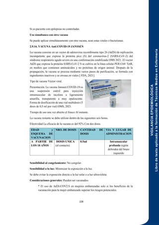 VIGILANCIA
EPIDEMIOLÓGICA
Libro
de
texto
aplicado
a
la
formación
de
Técnicos
Medios
en
Enfermería
228
Si es paciente con epilepsias no controladas.
Uso simultaneo con otra vacuna
Se puede aplicar simultáneamente con otra vacuna, sean estas virales o bacterianas.
2.9.16. VACUNA Anti COVID-19 JANSSEN
La vacuna consiste en un vector de adenovirus recombinante tipo 26 (Ad26) de replicación
incompetente que expresa la proteína pico (S) del coronavirus-2 (SARS-CoV-2) del
síndrome respiratorio agudo severo en una conformación estabilizada OMS 2021. El vector
Ad26 que expresa la proteína SARS-CoV-2 S se cultiva en la línea celular PER.C6® TetR,
en medios que contienen aminoácidos y no proteínas de origen animal. Después de la
propagación, la vacuna se procesa mediante varios pasos de purificación, se formula con
ingredientes inactivos y se envasa en viales [ FDA, 2021].
Tipo de vacuna Vector viral.
Presentación: La vacuna Janssen COVID-19 es
una suspensión estéril para inyección
intramuscular de incolora a ligeramente
amarilla, transparente a muy opalescente.
Forma de dosificación de una vial multidosis (5
dosis de 0,5 ml por vial) OMS, 2021.
Tiempo de uso una vez abierto el frasco Al instante.
La vacuna restante se debe utilizar dentro de las siguientes seis horas.
Efectividad La eficacia de la vacuna es del 92% Con dos dosis.
EDAD y
ESQUEMA DE
VACUNACION
NRO. DE DOSIS CANTIDAD DE
DOSIS
VIA Y LUGAR DE
ADMINISTRACION
A PARTIR DE
LOS 18 AÑOS
DOSIS UNICA
(al contacto)
0.5ml Intramuscular
profunda región
deltoidea del brazo
izquierdo
Sensibilidad al congelamiento: No congelar.
Sensibilidad a la luz: Minimizar la exposición a la luz.
Se debe evitar la exposición directa a la luz solar o a luz ultravioleta.
Consideraciones generales: Pueden ser vacunados:
* El uso de Ad26.COV2.S en mujeres embarazadas solo si los beneficios de la
vacunación para la mujer embarazada superan los riesgos potenciales.
 