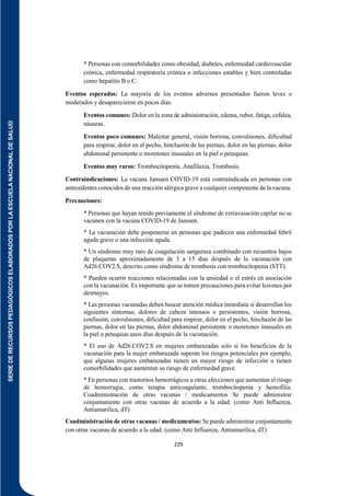 SERIE
DE
RECURSOS
PEDAGÓGICOS
ELABORADOS
POR
LA
ESCUELA
NACIONAL
DE
SALUD
229
* Personas con comorbilidades como obesidad, diabetes, enfermedad cardiovascular
crónica, enfermedad respiratoria crónica o infecciones estables y bien controladas
como hepatitis B o C.
Eventos esperados: La mayoría de los eventos adversos presentados fueron leves o
moderados y desaparecieron en pocos días.
Eventos comunes: Dolor en la zona de administración, edema, rubor, fatiga, cefalea,
náuseas.
Eventos poco comunes: Malestar general, visión borrosa, convulsiones, dificultad
para respirar, dolor en el pecho, hinchazón de las piernas, dolor en las piernas, dolor
abdominal persistente o moretones inusuales en la piel o petequias.
Eventos muy raros: Trombocitopenia, Anafilaxia, Trombosis.
Contraindicaciones: La vacuna Janssen COVID-19 está contraindicada en personas con
antecedentes conocidos de una reacción alérgica grave a cualquier componente de la vacuna.
Precauciones:
* Personas que hayan tenido previamente el síndrome de extravasación capilar no se
vacunen con la vacuna COVID-19 de Janssen.
* La vacunación debe posponerse en personas que padecen una enfermedad febril
aguda grave o una infección aguda.
* Un síndrome muy raro de coagulación sanguínea combinado con recuentos bajos
de plaquetas aproximadamente de 3 a 15 días después de la vacunación con
Ad26.COV2.S, descrito como síndrome de trombosis con trombocitopenia (STT).
* Pueden ocurrir reacciones relacionadas con la ansiedad o el estrés en asociación
con la vacunación. Es importante que se tomen precauciones para evitar lesiones por
desmayos.
* Las personas vacunadas deben buscar atención médica inmediata si desarrollan los
siguientes síntomas; dolores de cabeza intensos o persistentes, visión borrosa,
confusión, convulsiones, dificultad para respirar, dolor en el pecho, hinchazón de las
piernas, dolor en las piernas, dolor abdominal persistente o moretones inusuales en
la piel o petequias unos días después de la vacunación.
* El uso de Ad26.COV2.S en mujeres embarazadas solo si los beneficios de la
vacunación para la mujer embarazada superan los riesgos potenciales por ejemplo,
que algunas mujeres embarazadas tienen un mayor riesgo de infección o tienen
comorbilidades que aumentan su riesgo de enfermedad grave.
* En personas con trastornos hemorrágicos u otras afecciones que aumentan el riesgo
de hemorragia, como terapia anticoagulante, trombocitopenia y hemofilia.
Coadministración de otras vacunas / medicamentos Se puede administrar
conjuntamente con otras vacunas de acuerdo a la edad. (como Anti Influenza,
Antiamarilica, dT)
Coadministración de otras vacunas / medicamentos: Se puede administrar conjuntamente
con otras vacunas de acuerdo a la edad. (como Anti Influenza, Antiamarilica, dT)
 