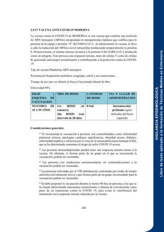VIGILANCIA
EPIDEMIOLÓGICA
Libro
de
texto
aplicado
a
la
formación
de
Técnicos
Medios
en
Enfermería
230
2.9.17 VACUNA ANTI COVID-19 MODERNA
La vacuna contra la COVID-19 de MODERNA es una vacuna que contiene una molécula
de ARN mensajero (ARNm) encapsulada en nanopartículas lipídicas que codifica para la
proteína de la espiga o proteína “S” del SARS-CoV-2. Al administrarse la vacuna, se lleva
a cabo la traducción del ARNm a nivel intracelular produciendo temporalmente la proteína
S. Posteriormente, el sistema inmune reconoce a la proteína S del SARS-CoV-2 producida
como un antígeno. Esto provoca una respuesta inmune, tanto de células T como de células
B, generando anticuerpos neutralizantes y contribuyendo a la protección contra la COVID-
19.
Tipo de vacuna Plataforma ARN mensajero
Presentación Suspensión multidosis congelada, estéril y sin conservantes.
Tiempo de uso una vez abierto el frasco Una jornada laboral de 6hrs.
Efectividad 94%
EDAD y
ESQUEMA DE
VACUNACION
NRO. DE DOSIS CANTIDAD
DE DOSIS
VIA Y LUGAR DE
ADMINISTRACION
MAYORES DE
18 A 59 AÑOS
1ra DOSIS (al
contacto)
2da DOSIS (con
intervalo de 28 días)
0.5ml Intramuscular
profunda región
deltoidea del brazo
izquierdo
Consideraciones generales:
* Se recomienda la vacunación a personas con comorbilidades como enfermedad
pulmonar crónica, patologías cardiacas significativas, obesidad severa, diabetes,
enfermedad hepática e infección por el virus de la inmunodeficiencia humana (VIH),
que se ha determinado aumentan el riesgo de sufrir COVID 19 severa.
* Las personas inmunodeprimidas pueden tener una respuesta inmune menor a la
vacuna. No obstante, si forman parte de un grupo en el que se recomienda la
vacunación, podrán ser vacunadas.
* Las personas con condiciones autoinmunitarias sin contraindicaciones a la
vacunación podrán ser vacunadas.
* Las personas infectadas por el VIH debidamente controladas por medio de terapia
antirretroviral altamente activa y que formen parte de un grupo recomendado para la
vacunación podrán ser vacunadas.
* Se debe posponer la vacunación durante al menos 90 días en personas a las que se
les hayan administrado anticuerpos monoclonales o plasma de convaleciente como
parte de un tratamiento contra la COVID 19, para evitar la interferencia del
tratamiento en la respuesta inmune inducida por la vacuna.
 