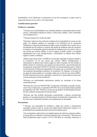 SERIE
DE
RECURSOS
PEDAGÓGICOS
ELABORADOS
POR
LA
ESCUELA
NACIONAL
DE
SALUD
233
Sensibilidad a la luz Minimizar la exposición a la luz del vacunatorio, se debe evitar la
exposición directa a la luz solar o a luz ultravioleta.
Consideraciones generales:
Pueden ser vacunados:
* Personas con comorbilidades como obesidad, diabetes, enfermedad cardiovascular
crónica, enfermedad respiratoria crónica o infecciones estables y bien controladas
como hepatitis B o C.
* Personas mayores de 18 años de edad.
*Gestantes: todavía no hay suficiente evidencia de la seguridad de la vacuna en este
grupo. No obstante, pueden ser vacunadas si los beneficios de la vacunación
sobrepasan el riesgo de presentación de algún evento secundario de la vacuna. No se
recomienda que las mujeres se realicen una prueba de embarazo antes de vacunarse
ni tampoco se recomienda retrasar la decisión de embarazo por este motivo. Esta es
una vacuna que contiene ARNm, el cual no ingresa al núcleo celular y se degrada
rápidamente, por lo que biológicamente y clínicamente no debería tener efectos
negativos sobre el embarazo.
*Mujeres que dan de lactar: La OMS no recomienda suspender la lactancia debido a
la vacunación. Al ser una vacuna que contiene ARNm, biológicamente y
clínicamente no debería tener efectos negativos sobre el lactante. En este sentido se
debería ofrecer la vacunación a las mujeres que dan de lactar y que forman parte de
los grupos de riesgo para COVID-19. Personas con inmunosupresión grave: todavía
no hay suficiente evidencia de seguridad en este grupo, que se considera podría tener
una respuesta inmunológica reducida a la vacunación. No obstante, si son parte de
un grupo de riesgo pueden ser vacunados, dado que se trata de una vacuna ARNm.
Se debe informar acerca de la seguridad y eficacia de la vacuna deben ser provistos
a las personas para la toma de decisión.
*Personas con enfermedades autoinmunes: pueden ser vacunadas si no tienen
contraindicaciones.
*Personas que viven con VIH (PVVIH): si están bien controladas se pueden vacunar.
Aún no hay evidencia de su seguridad en PVVIH. No se recomienda realizar pruebas
de diagnóstico de VIH. *Personas con historia de parálisis de Bell (parálisis facial):
No hay evidencia concluyente de relación causal.
*Personas que han recibido anticuerpos monoclonales o plasma convaleciente
pueden ser vacunadas pasados los 90 días después de finalizado el tratamiento, a fin
de evitar que el tratamiento interfiera con la generación de inmunidad.
Precauciones:
* Personas con antecedente de anafilaxia a algún otra vacuna o medicamento
inyectable, pueden recibir la vacuna, pero deben recibir información respecto a la
posibilidad de que puedan presentar una reacción alérgica grave.
* Se recomienda su aplicación en un establecimiento de salud con asistencia médica.
El riesgo debe ser evaluado en relación al beneficio de la vacunación. * Personas con
fiebre (temperatura igual o mayor a 38.5°C) NO debe ser vacunadas, hasta que se
 
