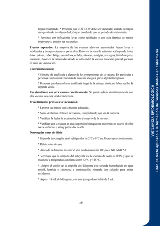 VIGILANCIA
EPIDEMIOLÓGICA
Libro
de
texto
aplicado
a
la
formación
de
Técnicos
Medios
en
Enfermería
234
hayan recuperado. * Personas con COVID-19 debe ser vacunadas cuando se hayan
recuperado de la enfermedad y hayan concluido con su periodo de aislamiento.
* Personas con infecciones leves como resfriados o con alza térmica de menor
importancia, pueden ser vacunadas.
Eventos esperados: La mayoría de los eventos adversos presentados fueron leves o
moderados y desaparecieron en pocos días. Dolor en la zona de administración puede haber
dolor, edema, rubor, fatiga, escalofríos, cefalea, náuseas, mialgias, artralgias, linfadenopatía,
insomnio, dolor en la extremidad donde se administró la vacuna, malestar general, picazón
en zona de vacunación.
Contraindicaciones:
* Historia de anafilaxia a alguno de los componentes de la vacuna. En particular a
personas con historia conocida de reacción alérgica grave al polietilenglicol.
* Personas que desarrollaron anafilaxia luego de la primera dosis, no deben recibir la
segunda dosis.
Uso simultaneo con otra vacuna / medicamento: Se puede aplicar simultaneamente con
otra vacuna, sea esta viral o bacteriana.
Procedimientos previos a la vacunación:
* Lavarse las manos con la técnica adecuada.
* Sacar del termo el frasco de vacuna, comprobando que sea la correcta.
* Verificar la fecha de expiración, lote y aspecto de la vacuna.
* Verificar que la vacuna es una suspensión blanquecina uniforme; no usar si el color
no es uniforme o si hay partículas en ella.
Descongelar antes de diluir:
* Se puede descongelar en el refrigerador de 2°C a 8°C en 3 horas aproximadamente.
* Diluir antes de usar
* Antes de la dilución, invertir el vial cuidadosamente 10 veces. NO AGITAR.
* Verifique que la ampolla del diluyente es de cloruro de sodio al 0.9% y que se
mantiene a temperatura ambiente entre +2 °C y +25 °C.
* Limpie el cuello de la ampolla del diluyente con torunda humedecida en agua
estéril, hervida o jabonosa, a continuación, rómpala con cuidado para evitar
accidentes.
* Aspire 1.8 mL del diluyente, con una jeringa desechable de 5 mL
 