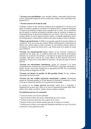 VIGILANCIA
EPIDEMIOLÓGICA
Libro
de
texto
aplicado
a
la
formación
de
Técnicos
Medios
en
Enfermería
236
* Personas con comorbilidades como obesidad, diabetes, enfermedad cardiovascular
crónica, enfermedad respiratoria crónica o infecciones estables y bien controladas como
hepatitis B o C.
* Personas mayores de 18 años de edad.
*Gestantes: todavía no hay suficiente evidencia de la seguridad de la vacuna en este
grupo. No obstante, pueden ser vacunadas si los beneficios de la vacunación sobrepasan
el riesgo de presentación de algún evento secundario de la vacuna. No se recomienda
que las mujeres se realicen una prueba de embarazo antes de vacunarse ni tampoco se
recomienda retrasar la decisión de embarazo por este motivo. Esta es una vacuna que
contiene ARNm, el cual no ingresa al núcleo celular y se degrada rápidamente, por lo
que biológicamente y clínicamente no debería tener efectos negativos sobre el embarazo.
*Mujeres que dan de lactar: la OMS no recomienda suspender la lactancia debido a la
vacunación. Al ser una vacuna que contiene ARNm, biológicamente y clínicamente no
debería tener efectos negativos sobre el lactante. En este sentido se debería ofrecer la
vacunación a las mujeres que dan de lactar y que forman parte de los grupos de riesgo
para COVID-19.
*Personas con inmunosupresión grave: todavía no hay suficiente evidencia de
seguridad en este grupo, que se considera podría tener una respuesta inmunológica
reducida a la vacunación. No obstante, si son parte de un grupo de riesgo pueden ser
vacunados, dado que se trata de una vacuna ARNm. Se debe informar acerca de la
seguridad y eficacia de la vacuna deben ser provistos a las personas para la toma de
decisión.
*Personas con enfermedades autoinmunes: pueden ser vacunadas si no tienen
contraindicaciones. Personas que viven con VIH (PVVIH): si están bien controladas se
pueden vacunar. Aún no hay evidencia de su seguridad en PVVIH. No se recomienda
realizar pruebas de diagnóstico de VIH.
*Personas con historia de parálisis de Bell (parálisis facial): No hay evidencia
concluyente de relación causal.
*Personas que han recibido anticuerpos monoclonales o plasma convaleciente
pueden ser vacunadas pasados los 90 días después de finalizado el tratamiento, a fin de
evitar que el tratamiento interfiera con la generación de inmunidad.
La mayoría de los eventos adversos presentados fueron leves o moderados y
desaparecieron en pocos días. Dolor en la zona de administración puede haber dolor,
edema, rubor, fatiga, escalofríos, cefalea, náuseas, mialgias, artralgias.
Procedimientos previos a la vacunación:
* Lavarse las manos con la técnica adecuada.
* Sacar del termo el frasco de vacuna, comprobando que sea la correcta.
* Verificar la fecha de expiración, lote y aspecto de la vacuna.
* Sostener el frasco por la cubierta metálica para que la vacuna no se caliente.
* Verificar que la vacuna es una suspensión blanquecina uniforme; no usar si el color no
es uniforme o si hay partículas en ella.
 