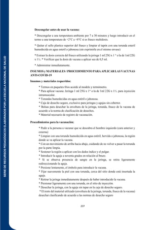 SERIE
DE
RECURSOS
PEDAGÓGICOS
ELABORADOS
POR
LA
ESCUELA
NACIONAL
DE
SALUD
237
Descongelar antes de usar la vacuna:
* Descongelar a una temperatura ambiente por 7 a 30 minutos y luego introducir en el
termo a una temperatura de +2°C a +8°C si es frasco multidosis.
* Quitar el sello plastico superior del frasco y limpiar el tapón con una torunda esteril
humedecida en agua esteril o jabonosa (sin exprimirla en el mismo envase)
* Extraer la dosis correcta del frasco utilizando la jeringa 1 ml 25G x 1 “ o la de 1ml 22G
x 1½. * Verificar que la dosis de vacuna a aplicar sea de 0,5 ml.
* Administrar inmediatamente.
INSUMOS y MATERIALES / PROCEDIMIENTO PARA APLICAR LAS VACUNAS
ANTI-COVID-19
Insumos y materiales requeridos:
* Termos en paquetes fríos acorde al modelo y termómetro.
* Para aplicar vacuna: Jeringa 1 ml 25G x 1“ o la de 1ml 22G x 1½. para inyección
intramuscular.
* Torundas humedecidas en agua estéril o jabonosa.
* Caja de desecho seguro, exclusivo para jeringas y agujas sin cobertor.
* Bolsas para desechar la envoltura de la jeringa, torunda, frasco de la vacuna de
acuerdo a la norma de clasificación de desechos.
* Material necesario de registro de vacunación.
Procedimientos para la vacunación:
* Pedir a la persona a vacunar que se descubra el hombro izquierdo (cara anterior y
externa)
* Limpiar con una torunda humedecida en agua estéril, hervida o jabonosa, la región
donde se va aplicar la vacuna.
* Con un movimiento de arriba hacia abajo, cuidando de no volver a pasar la torunda
por la parte limpia.
* Sostener la región a aplicar con los dedos índice y el pulgar.
* Introducir la aguja a noventa grados en relación al brazo.
* Si se observa presencia de sangre en la jeringa, se retira ligeramente
redireccionando la aguja.
* Presione lentamente, el émbolo para introducir la vacuna.
* Fijar suavemente la piel con una torunda, cerca del sitio donde está insertada la
aguja.
* Retirar la jeringa inmediatamente después de haber introducido la vacuna.
* Presionar ligeramente con una torunda, en el sitio de inyección.
* Desechar la jeringa, con la aguja sin tapar en la caja de desecho seguro.
* El resto del material utilizado (envoltura de la jeringa, torunda, frasco de la vacuna)
desechar clasificando de acuerdo a las normas de desecho seguro
 