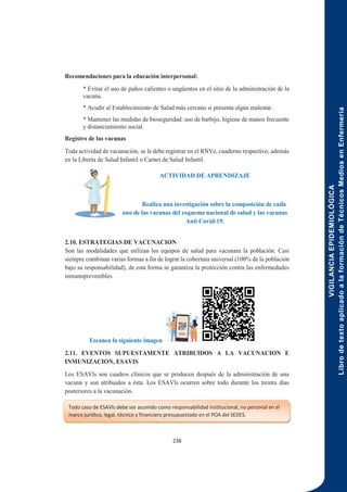 VIGILANCIA
EPIDEMIOLÓGICA
Libro
de
texto
aplicado
a
la
formación
de
Técnicos
Medios
en
Enfermería
238
Recomendaciones para la educación interpersonal:
* Evitar el uso de paños calientes o ungüentos en el sitio de la administración de la
vacuna.
* Acudir al Establecimiento de Salud más cercano si presenta algún malestar.
* Mantener las medidas de bioseguridad: uso de barbijo, higiene de manos frecuente
y distanciamiento social.
Registro de las vacunas
Toda actividad de vacunación, se la debe registrar en el RNVe, cuaderno respectivo; además
en la Libreta de Salud Infantil o Carnet de Salud Infantil.
ACTIVIDAD DE APRENDIZAJE
Realiza una investigación sobre la composición de cada
uno de las vacunas del esquema nacional de salud y las vacunas
Anti Covid-19.
2.10. ESTRATEGIAS DE VACUNACION
Son las modalidades que utilizan los equipos de salud para vacunara la población. Casi
siempre combinan varias formas a fin de lograr la cobertura universal (100% de la población
bajo su responsabilidad), de esta forma se garantiza la protección contra las enfermedades
inmunoprevenibles.
Escanea la siguiente imagen
2.11. EVENTOS SUPUESTAMENTE ATRIBUIDOS A LA VACUNACION E
INMUNIZACION, ESAVIS
Los ESAVls son cuadros clínicos que se producen después de la administración de una
vacuna y son atribuidos a ésta. Los ESAVls ocurren sobre todo durante los treinta días
posteriores a la vacunación.
Todo caso de ESAVls debe ser asumido como responsabilidad institucional, no personal en el
marco jurídico, legal, técnico y financiero presupuestado en el POA del SEDES.
 