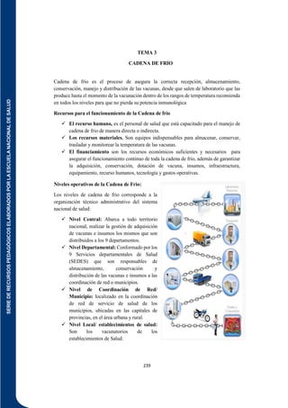 SERIE
DE
RECURSOS
PEDAGÓGICOS
ELABORADOS
POR
LA
ESCUELA
NACIONAL
DE
SALUD
239
TEMA 3
CADENA DE FRIO
Cadena de frio es el proceso de asegura la correcta recepción, almacenamiento,
conservación, manejo y distribución de las vacunas, desde que salen de laboratorio que las
produce hasta el momento de la vacunación dentro de los rangos de temperatura recomienda
en todos los niveles para que no pierda su potencia inmunológica
Recursos para el funcionamiento de la Cadena de frio
 El recurso humano, es el personal de salud que está capacitado para el manejo de
cadena de frio de manera directa o indirecta.
 Los recursos materiales, Son equipos indispensables para almacenar, conservar,
trasladar y monitorear la temperatura de las vacunas.
 El financiamiento son los recursos económicos suficientes y necesarios para
asegurar el funcionamiento continuo de toda la cadena de frio, además de garantizar
la adquisición, conservación, dotación de vacuna, insumos, infraestructura,
equipamiento, recurso humanos, tecnología y gastos operativas.
Niveles operativos de la Cadena de Frio:
Los niveles de cadena de frio corresponde a la
organización técnico administrativo del sistema
nacional de salud:
 Nivel Central: Abarca a todo territorio
nacional, realizar la gestión de adquisición
de vacunas e insumos los mismos que son
distribuidos a los 9 departamentos.
 Nivel Departamental: Conformado por los
9 Servicios departamentales de Salud
(SEDES) que son responsables de
almacenamiento, conservación y
distribución de las vacunas e insumos a las
coordinación de red o municipios.
 Nivel de Coordinación de Red/
Municipio: localizado en la coordinación
de red de servicio de salud de los
municipios, ubicadas en las capitales de
provincias, en el área urbana y rural.
 Nivel Local/ establecimientos de salud:
Son los vacunatorios de los
establecimientos de Salud.
 
