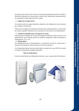 VIGILANCIA
EPIDEMIOLÓGICA
Libro
de
texto
aplicado
a
la
formación
de
Técnicos
Medios
en
Enfermería
240
La conexión entre estos niveles se basa en el sistema de transporte que permite el traslado y
distribución adecuados de vacunas hasta su destino final, manteniendo, permanentemente,
las temperaturas exigías según normativas vigente.
1. Equipos de la cadena de frio
Es necesario contar con equipos frigoríficos, dispositivos de refrigeración y otros elementos
que se detalla a continuación:
Cámara fría son equipos de refrigeración utilizados para el almacenamiento y conservación
de vacunas en grandes volúmenes, esto se encuesta en nivel central y nivel departamental.
2. Vehículo de frigorífico para el transporte de vacuna
Utilizados para el transporte de vacunas del aeropuerto al almacén central y de este a los 9
departamentos. Estos vehículos poseen una unidad de refrigeración capaz de mantener la
temperatura de +2 C a +8 C.
3. Refrigeradores
Son indispensables para el almacenamiento y conservación de todas las vacunas que se
encuentra funcionando de manera eficiente en los niveles operativos.
Los refrigeradores pueden funcionar electricidad con energía solar o gas (GLP), de acuerdo
a la fuente de alimentación energética disponible.
Tipos de refrigeradores
Existen tres tipos básicos de refrigeradores eléctricos, a gas, a energía solar (fotovoltaicos)
 