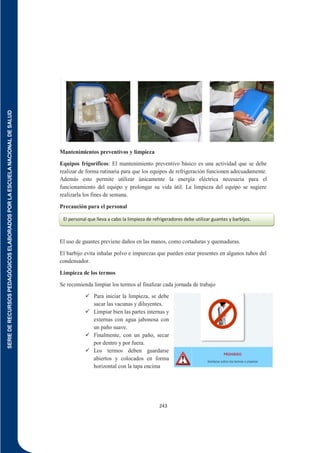 SERIE
DE
RECURSOS
PEDAGÓGICOS
ELABORADOS
POR
LA
ESCUELA
NACIONAL
DE
SALUD
243
Mantenimientos preventivos y limpieza
Equipos frigoríficos: El mantenimiento preventivo básico es una actividad que se debe
realizar de forma rutinaria para que los equipos de refrigeración funcionen adecuadamente.
Además esto permite utilizar únicamente la energía eléctrica necesaria para el
funcionamiento del equipo y prolongar su vida útil. La limpieza del equipo se sugiere
realizarla los fines de semana.
Precaución para el personal
El uso de guantes previene daños en las manos, como cortaduras y quemaduras.
El barbijo evita inhalar polvo e impurezas que pueden estar presentes en algunos tubos del
condensador.
Limpieza de los termos
Se recomienda limpiar los termos al finalizar cada jornada de trabajo
 Para iniciar la limpieza, se debe
sacar las vacunas y diluyentes.
 Limpiar bien las partes internas y
externas con agua jabonosa con
un paño suave.
 Finalmente, con un paño, secar
por dentro y por fuera.
 Los termos deben guardarse
abiertos y colocados en forma
horizontal con la tapa encima
El personal que lleva a cabo la limpieza de refrigeradores debe utilizar guantes y barbijos.
 