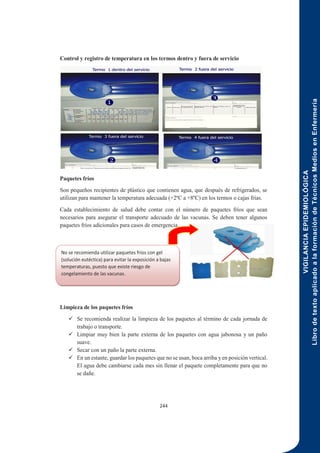 VIGILANCIA
EPIDEMIOLÓGICA
Libro
de
texto
aplicado
a
la
formación
de
Técnicos
Medios
en
Enfermería
244
Control y registro de temperatura en los termos dentro y fuera de servicio
Paquetes fríos
Son pequeños recipientes de plástico que contienen agua, que después de refrigerados, se
utilizan para mantener la temperatura adecuada (+2ºC a +8ºC) en los termos o cajas frías.
Cada establecimiento de salud debe contar con el número de paquetes fríos que sean
necesarios para asegurar el transporte adecuado de las vacunas. Se deben tener algunos
paquetes fríos adicionales para casos de emergencia.
Limpieza de los paquetes fríos
 Se recomienda realizar la limpieza de los paquetes al término de cada jornada de
trabajo o transporte.
 Limpiar muy bien la parte externa de los paquetes con agua jabonosa y un paño
suave.
 Secar con un paño la parte externa.
 En un estante, guardar los paquetes que no se usan, boca arriba y en posición vertical.
El agua debe cambiarse cada mes sin llenar el paquete completamente para que no
se dañe.
No se recomienda utilizar paquetes fríos con gel
(solución eutéctica) para evitar la exposición a bajas
temperaturas, puesto que existe riesgo de
congelamiento de las vacunas.
 