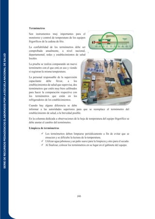 SERIE
DE
RECURSOS
PEDAGÓGICOS
ELABORADOS
POR
LA
ESCUELA
NACIONAL
DE
SALUD
245
Termómetros
Son instrumentos muy importantes para el
monitoreo y control de temperatura de los equipos
frigoríficos de la cadena de frío.
La confiabilidad de los termómetros debe ser
comprobada anualmente, a nivel nacional,
departamental, redes y establecimientos de salud
locales.
La prueba se realiza comparando un nuevo
termómetro con el que está en uso y viendo
si registran la misma temperatura.
La personal responsable de la supervisión
capacitante debe llevar, a los
establecimientos de salud que supervisa, dos
termómetros que estén muy bien calibrados
para hacer la comparación respectiva con
los termómetros que están en los
refrigeradores de los establecimientos.
Cuando hay alguna diferencia se debe
informar a las autoridades superiores para que se reemplace el termómetro del
establecimiento de salud, a la brevedad posible.
En la columna dedicada a observaciones de la hoja de temperatura del equipo frigorífico se
debe anotar el cambio del termómetro.
Limpieza de termómetros
 Los termómetros deben limpiarse periódicamente a fin de evitar que se
ensucien y se dificulte la lectura de la temperatura.
 Utilizar agua jabonosa y un paño suave para la limpieza y otro para el secado.
 Al finalizar, colocar los termómetros en su lugar en el gabinete del equipo.
 